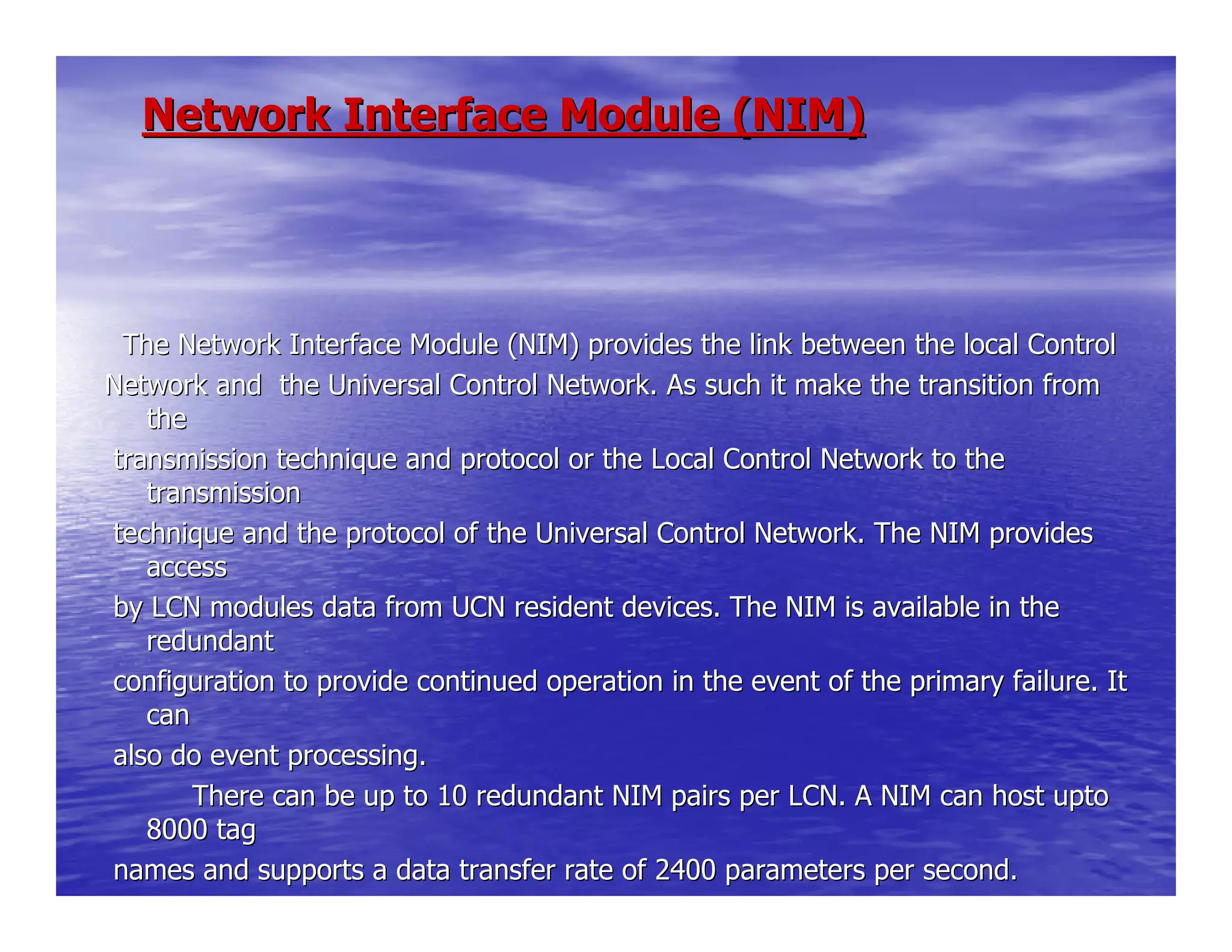Network Interface Module (NIM)Network Interface Module (NIM)
The Network Interface Module (NIM) provides the link between tThe Network Interface Module (NIM) provides the link between the local Controlhe local Control
Network and the Universal Control Network. As such it make theNetwork and the Universal Control Network. As such it make the transition fromtransition from
thethe
transmission technique and protocol or the Local Control Networtransmission technique and protocol or the Local Control Network to thek to the
transmissiontransmission
technique and the protocol of the Universal Control Network. Thtechnique and the protocol of the Universal Control Network. The NIM providese NIM provides
accessaccess
by LCN modules data from UCN resident devices. The NIM is availby LCN modules data from UCN resident devices. The NIM is available in theable in the
redundantredundant
configuration to provide continued operation in the event of thconfiguration to provide continued operation in the event of the primary failure. Ite primary failure. It
cancan
also do event processing.also do event processing.
There can be up to 10 redundant NIM pairs per LCN. A NThere can be up to 10 redundant NIM pairs per LCN. A NIM can host uptoIM can host upto
8000 tag8000 tag
names and supports a data transfer rate of 2400 parameters pernames and supports a data transfer rate of 2400 parameters per second.second.
 