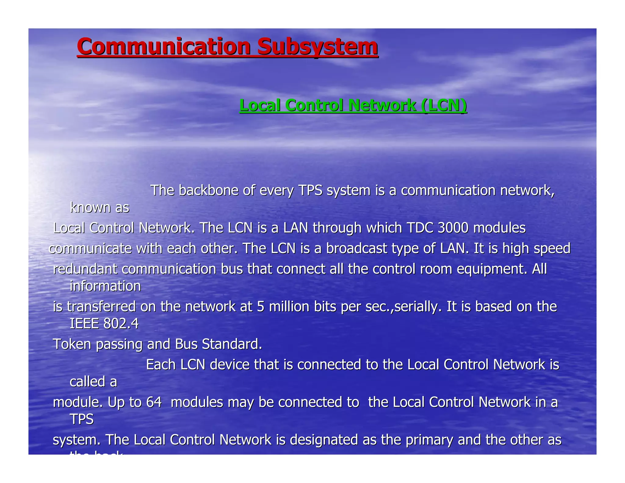 Communication SubsystemCommunication Subsystem
Local Control Network (LCN)Local Control Network (LCN)
The backbone of every TPS system is a comThe backbone of every TPS system is a communication network,munication network,
known asknown as
Local Control Network. The LCN is a LAN through which TDC 3000Local Control Network. The LCN is a LAN through which TDC 3000 modulesmodules
communicate with each other. The LCN is a broadcast type of LAN.communicate with each other. The LCN is a broadcast type of LAN. It is high speedIt is high speed
redundant communication bus that connect all the control room eredundant communication bus that connect all the control room equipment. Allquipment. All
informationinformation
is transferred on the network at 5 million bits per sec.,serialis transferred on the network at 5 million bits per sec.,serially. It is based on thely. It is based on the
IEEE 802.4IEEE 802.4
Token passing and Bus Standard.Token passing and Bus Standard.
Each LCN device that is connected to the LEach LCN device that is connected to the Local Control Network isocal Control Network is
called acalled a
module. Up to 64 modules may be connected to the Local Contromodule. Up to 64 modules may be connected to the Local Control Network in al Network in a
TPSTPS
system. The Local Control Network is designated as the primarysystem. The Local Control Network is designated as the primary and the other asand the other as
the backthe back
 