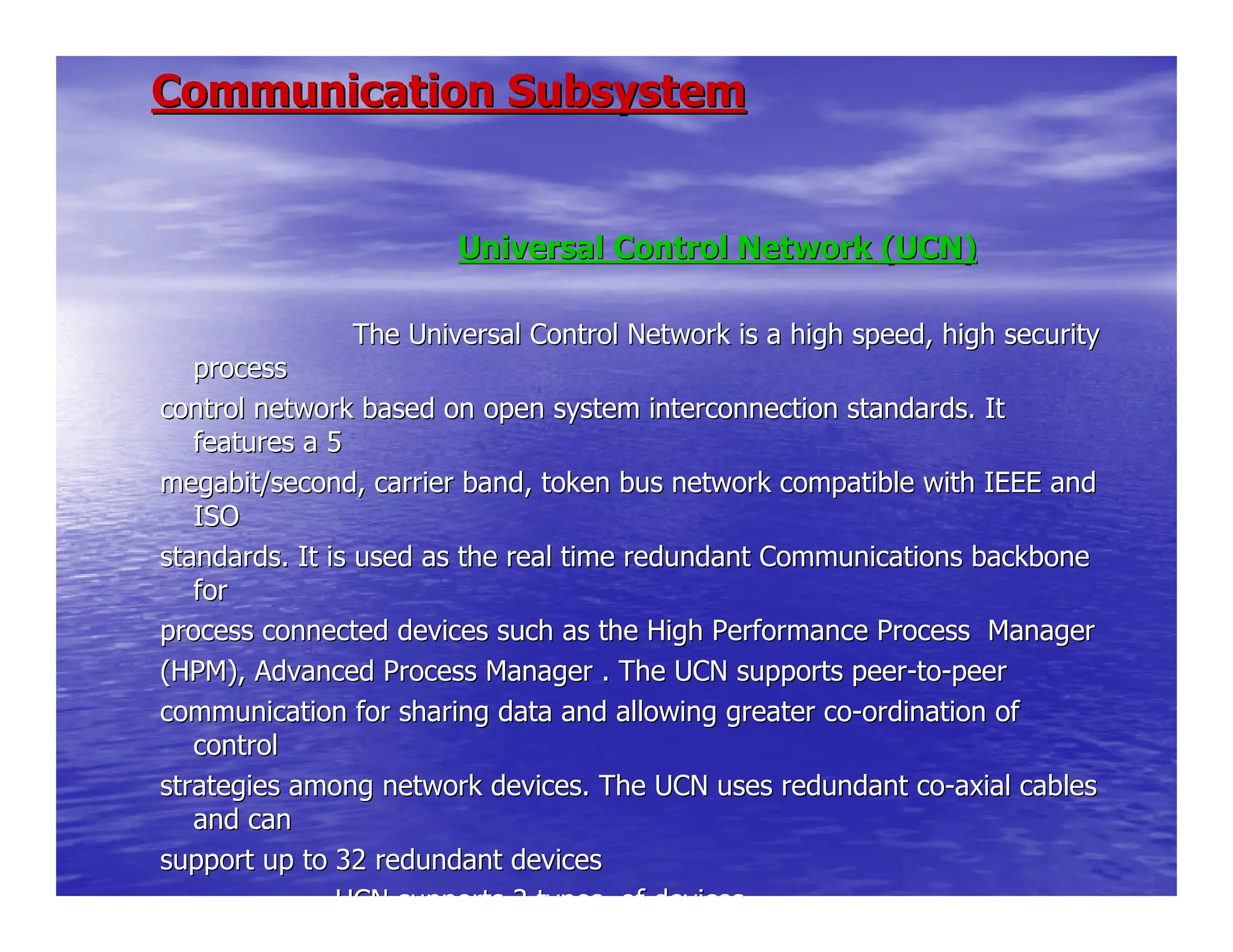 Universal Control Network (UCN)Universal Control Network (UCN)
The Universal Control Network is a high sThe Universal Control Network is a high speed, high securitypeed, high security
processprocess
control network based on open system interconnection standards.control network based on open system interconnection standards. ItIt
features a 5features a 5
megabit/second, carrier band, token bus network compatible withmegabit/second, carrier band, token bus network compatible with IEEE andIEEE and
ISOISO
standards. It is used as the real time redundant Communicationsstandards. It is used as the real time redundant Communications backbonebackbone
forfor
process connected devices such as the High Performance Processprocess connected devices such as the High Performance Process ManagerManager
(HPM), Advanced Process Manager . The UCN supports peer(HPM), Advanced Process Manager . The UCN supports peer--toto--peerpeer
communication for sharing data and allowing greater cocommunication for sharing data and allowing greater co--ordination ofordination of
controlcontrol
strategies among network devices. The UCN uses redundant costrategies among network devices. The UCN uses redundant co--axial cablesaxial cables
and canand can
support up to 32 redundant devicessupport up to 32 redundant devices
UCN supports 2 types of devicesUCN supports 2 types of devices
Communication SubsystemCommunication Subsystem
 