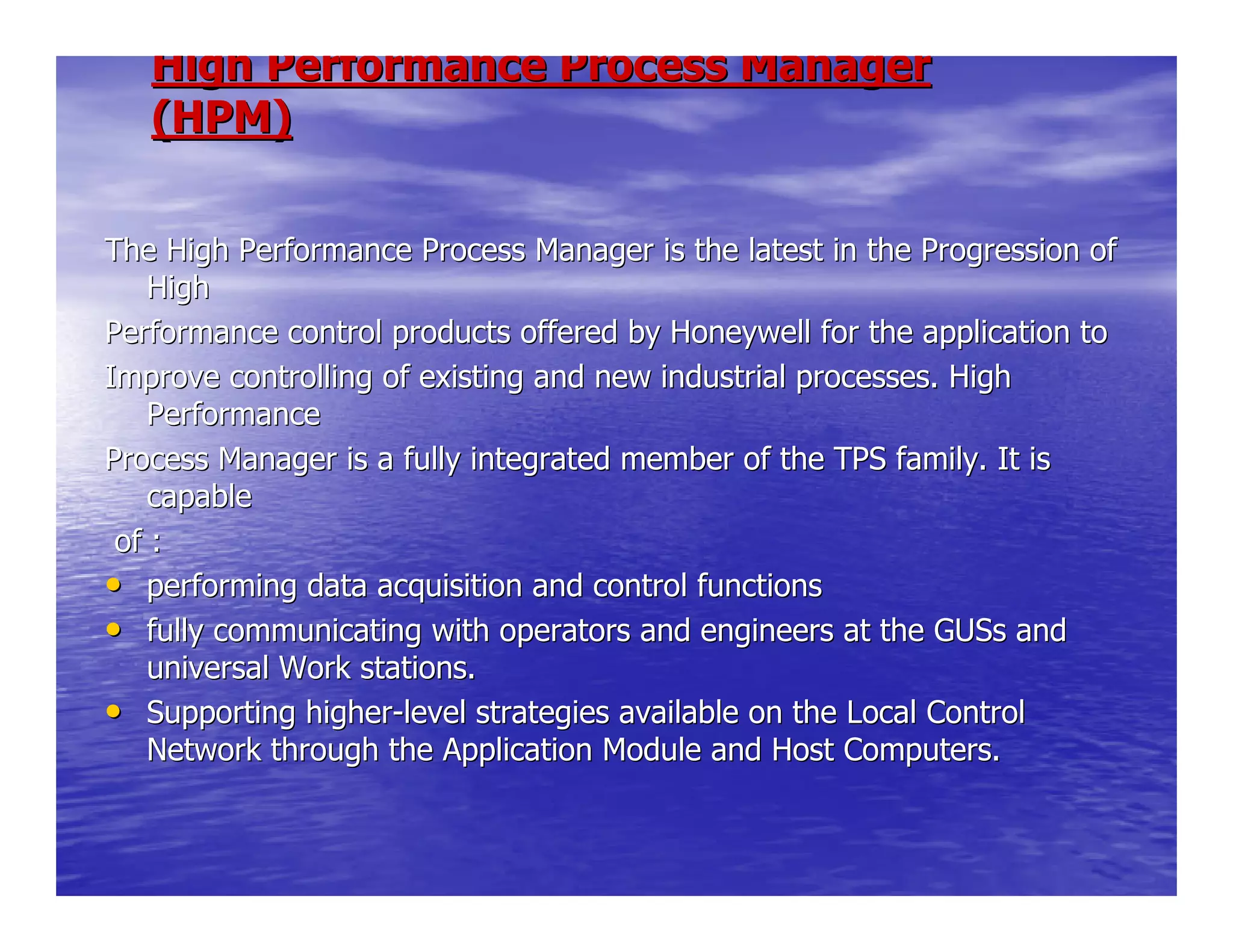 High Performance Process ManagerHigh Performance Process Manager
(HPM)(HPM)
The High Performance Process Manager is the latest in the ProgreThe High Performance Process Manager is the latest in the Progression ofssion of
HighHigh
Performance control products offered by Honeywell for the applicPerformance control products offered by Honeywell for the application toation to
Improve controlling of existing and new industrial processes. HiImprove controlling of existing and new industrial processes. Highgh
PerformancePerformance
Process Manager is a fully integrated member of the TPS family.Process Manager is a fully integrated member of the TPS family. It isIt is
capablecapable
of :of :
•• performing data acquisition and control functionsperforming data acquisition and control functions
•• fully communicating with operators and engineers at the GUSs andfully communicating with operators and engineers at the GUSs and
universal Work stations.universal Work stations.
•• Supporting higherSupporting higher--level strategies available on the Local Controllevel strategies available on the Local Control
Network through the Application Module and Host Computers.Network through the Application Module and Host Computers.
 