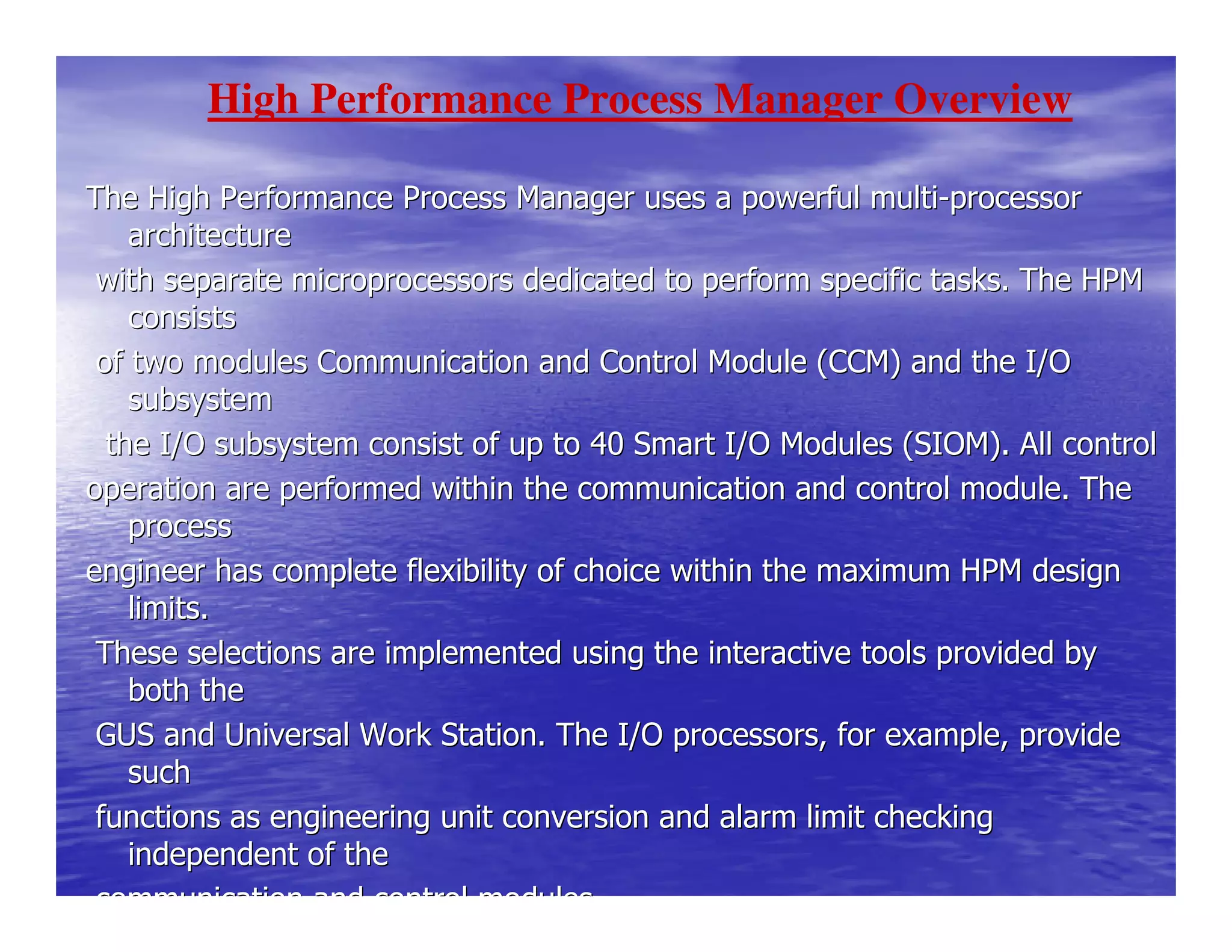 The High Performance Process Manager uses a powerful multiThe High Performance Process Manager uses a powerful multi--processorprocessor
architecturearchitecture
with separate microprocessors dedicated to perform specific taswith separate microprocessors dedicated to perform specific tasks. The HPMks. The HPM
consistsconsists
of two modules Communication and Control Module (CCM) and the Iof two modules Communication and Control Module (CCM) and the I/O/O
subsystemsubsystem
the I/O subsystem consist of up to 40 Smart I/O Modules (SIOM)the I/O subsystem consist of up to 40 Smart I/O Modules (SIOM). All control. All control
operation are performed within the communication and control modoperation are performed within the communication and control module. Theule. The
processprocess
engineer has complete flexibility of choice within the maximum Hengineer has complete flexibility of choice within the maximum HPM designPM design
limits.limits.
These selections are implemented using the interactive tools prThese selections are implemented using the interactive tools provided byovided by
both theboth the
GUS and Universal Work Station. The I/O processors, for exampleGUS and Universal Work Station. The I/O processors, for example, provide, provide
suchsuch
functions as engineering unit conversion and alarm limit checkifunctions as engineering unit conversion and alarm limit checkingng
independent of theindependent of the
communication and control modules.communication and control modules.
High Performance Process Manager Overview
 