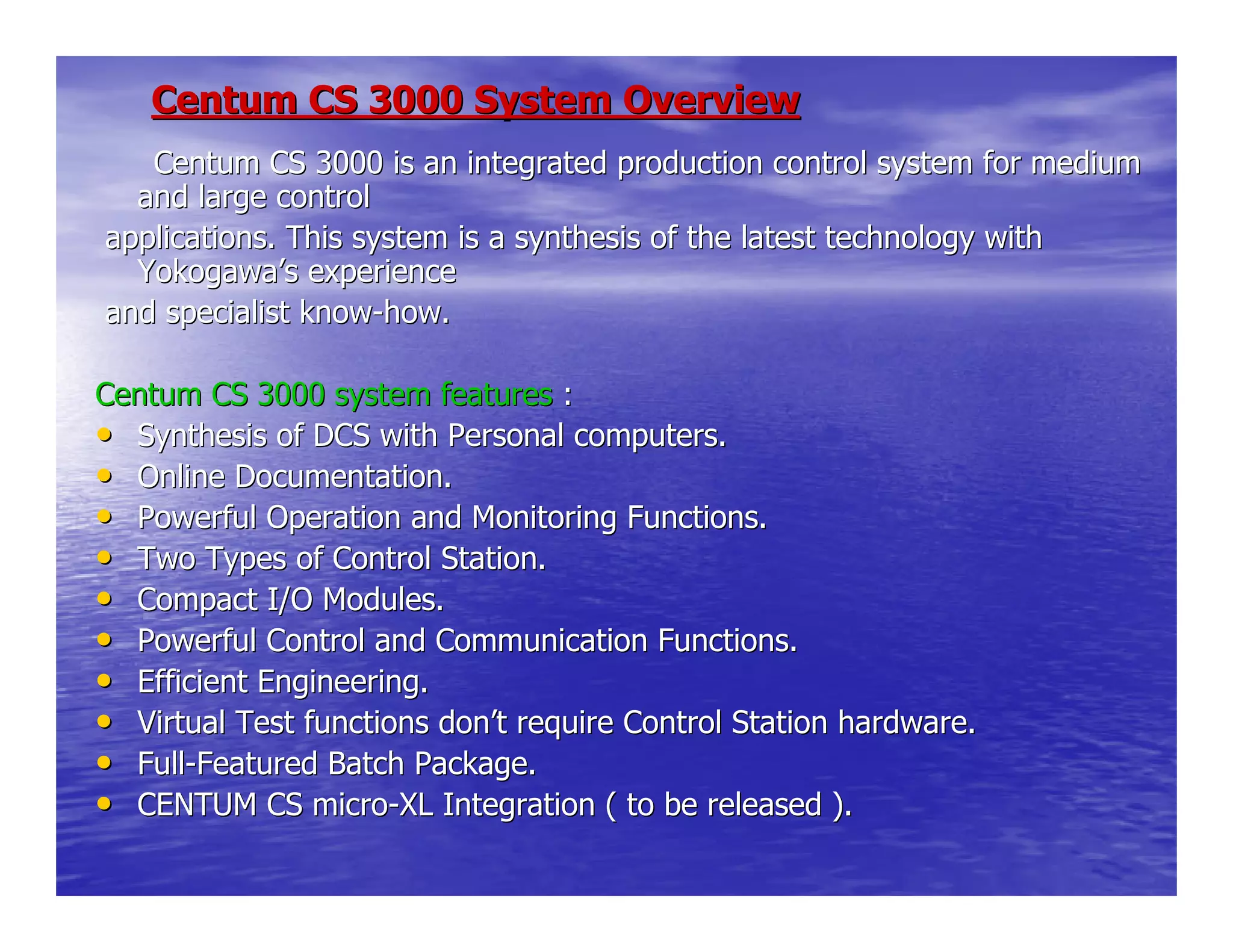 Centum CS 3000 System OverviewCentum CS 3000 System Overview
Centum CS 3000 is an integrated production control systemCentum CS 3000 is an integrated production control system for mediumfor medium
and large controland large control
applications. This system is a synthesis of the latest technoloapplications. This system is a synthesis of the latest technology withgy with
YokogawaYokogawa’’s experiences experience
and specialist knowand specialist know--how.how.
Centum CS 3000 system featuresCentum CS 3000 system features ::
•• Synthesis of DCS with Personal computers.Synthesis of DCS with Personal computers.
•• Online Documentation.Online Documentation.
•• Powerful Operation and Monitoring Functions.Powerful Operation and Monitoring Functions.
•• Two Types of Control Station.Two Types of Control Station.
•• Compact I/O Modules.Compact I/O Modules.
•• Powerful Control and Communication Functions.Powerful Control and Communication Functions.
•• Efficient Engineering.Efficient Engineering.
•• Virtual Test functions donVirtual Test functions don’’t require Control Station hardware.t require Control Station hardware.
•• FullFull--Featured Batch Package.Featured Batch Package.
•• CENTUM CS microCENTUM CS micro--XL Integration ( to be released ).XL Integration ( to be released ).
 