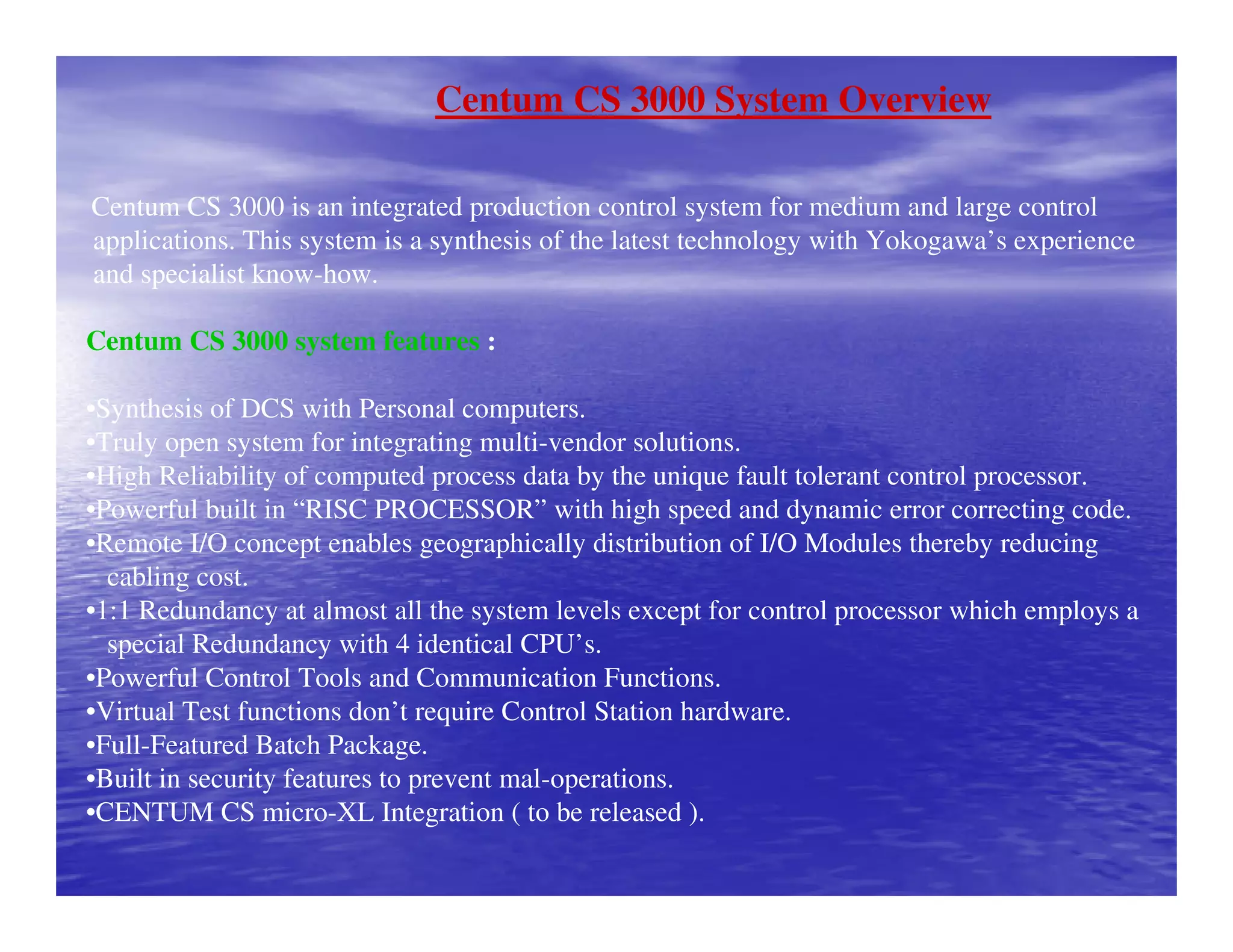 Centum CS 3000 System Overview
Centum CS 3000 is an integrated production control system for medium and large control
applications. This system is a synthesis of the latest technology with Yokogawa’s experience
and specialist know-how.
Centum CS 3000 system features :
•Synthesis of DCS with Personal computers.
•Truly open system for integrating multi-vendor solutions.
•High Reliability of computed process data by the unique fault tolerant control processor.
•Powerful built in “RISC PROCESSOR” with high speed and dynamic error correcting code.
•Remote I/O concept enables geographically distribution of I/O Modules thereby reducing
cabling cost.
•1:1 Redundancy at almost all the system levels except for control processor which employs a
special Redundancy with 4 identical CPU’s.
•Powerful Control Tools and Communication Functions.
•Virtual Test functions don’t require Control Station hardware.
•Full-Featured Batch Package.
•Built in security features to prevent mal-operations.
•CENTUM CS micro-XL Integration ( to be released ).
 
