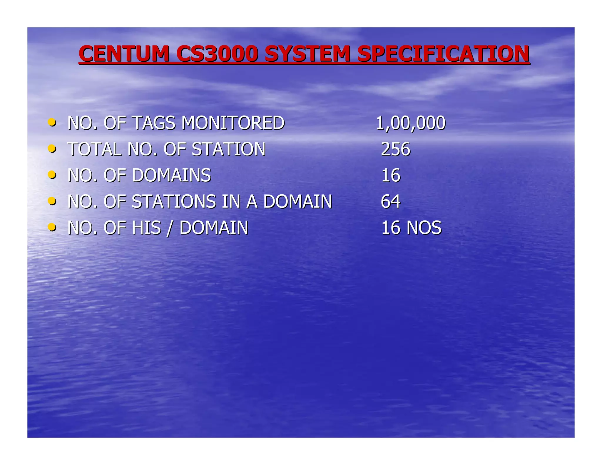 CENTUM CS3000 SYSTEM SPECIFICATIONCENTUM CS3000 SYSTEM SPECIFICATION
•• NO. OF TAGS MONITOREDNO. OF TAGS MONITORED 1,00,0001,00,000
•• TOTAL NO. OF STATIONTOTAL NO. OF STATION 256256
•• NO. OF DOMAINSNO. OF DOMAINS 1616
•• NO. OF STATIONS IN A DOMAINNO. OF STATIONS IN A DOMAIN 6464
•• NO. OF HIS / DOMAINNO. OF HIS / DOMAIN 16 NOS16 NOS
 
