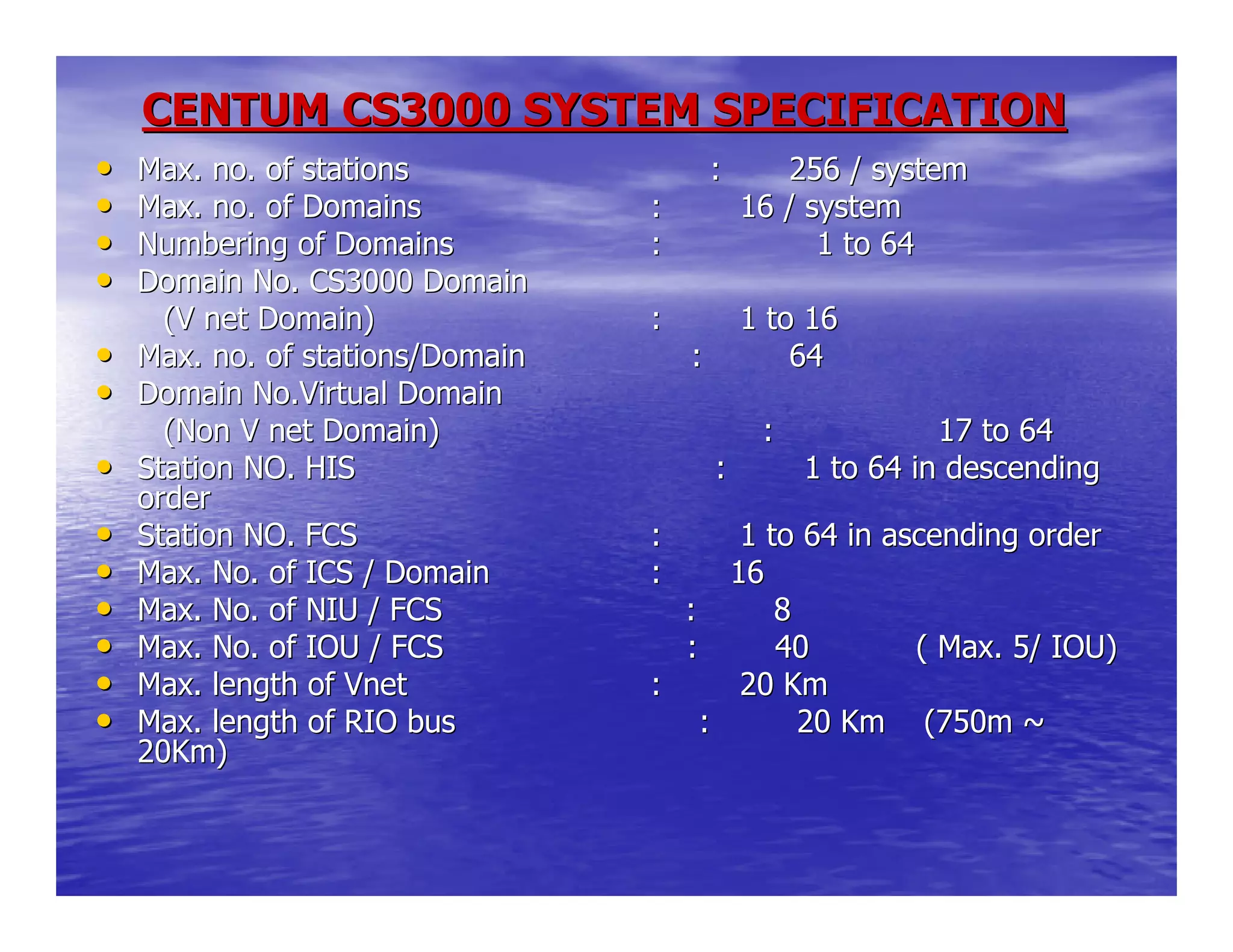 CENTUM CS3000 SYSTEM SPECIFICATIONCENTUM CS3000 SYSTEM SPECIFICATION
•• Max. no. of stations : 256 /Max. no. of stations : 256 / systemsystem
•• Max. no. of DomainsMax. no. of Domains : 16 / system: 16 / system
•• Numbering of DomainsNumbering of Domains :: 1 to 641 to 64
•• Domain No. CS3000 DomainDomain No. CS3000 Domain
(V net Domain)(V net Domain) : 1 to 16: 1 to 16
•• Max. no. of stations/Domain : 64Max. no. of stations/Domain : 64
•• Domain No.Virtual DomainDomain No.Virtual Domain
(Non V net Domain)(Non V net Domain) :: 17 to 6417 to 64
•• Station NO. HIS : 1 tStation NO. HIS : 1 to 64 in descendingo 64 in descending
orderorder
•• Station NO. FCSStation NO. FCS : 1 to 64 in ascending order: 1 to 64 in ascending order
•• Max. No. of ICS / DomainMax. No. of ICS / Domain : 16: 16
•• Max. No. of NIU / FCS : 8Max. No. of NIU / FCS : 8
•• Max. No. of IOU / FCS : 40Max. No. of IOU / FCS : 40 ( Max. 5/ IOU)( Max. 5/ IOU)
•• Max. length of VnetMax. length of Vnet : 20 Km: 20 Km
•• Max. length of RIO bus : 20 KmMax. length of RIO bus : 20 Km (750m ~(750m ~
20Km)20Km)
 