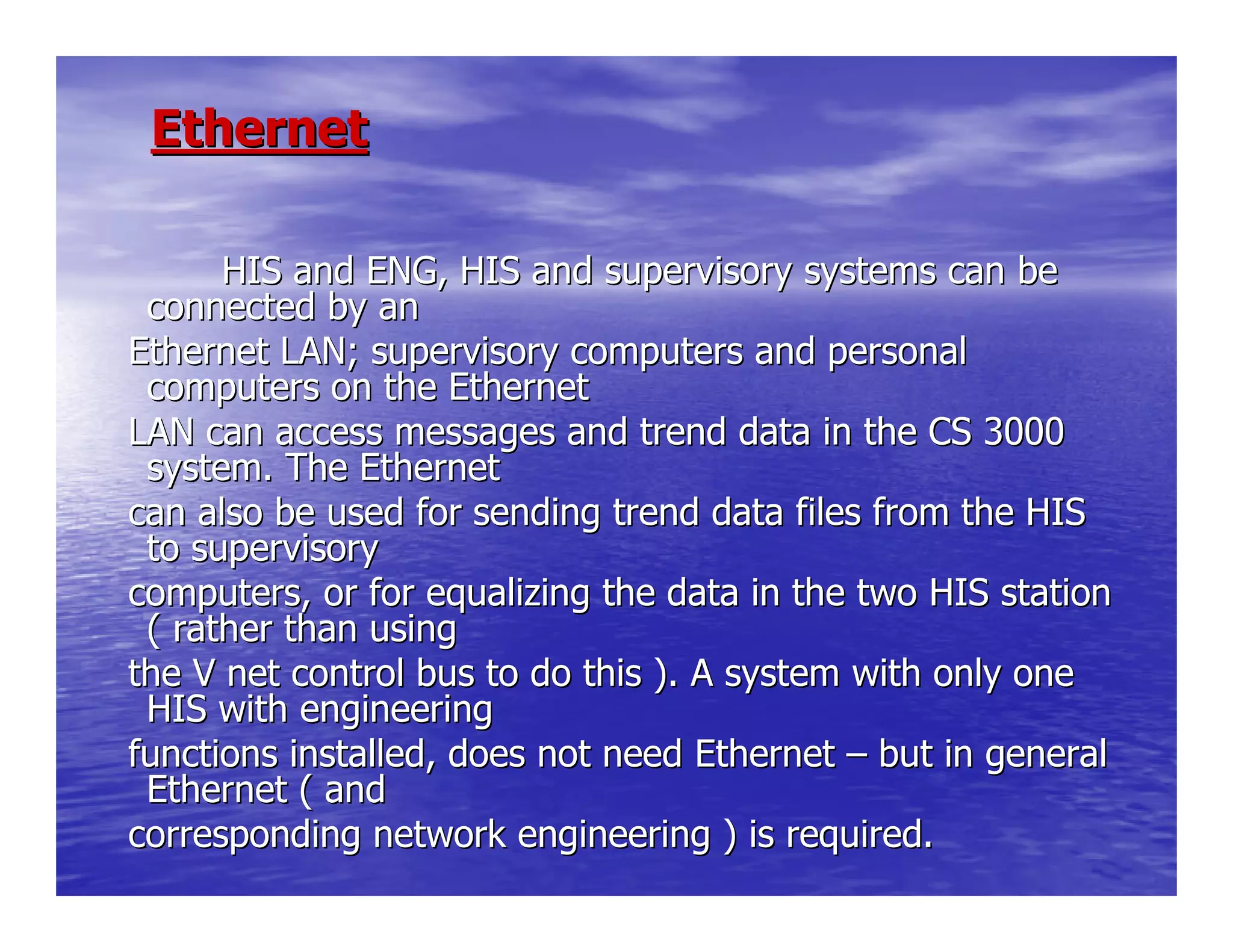 EthernetEthernet
HIS and ENG, HIS and supervisory systems can beHIS and ENG, HIS and supervisory systems can be
connected by anconnected by an
Ethernet LAN; supervisory computers and personalEthernet LAN; supervisory computers and personal
computers on the Ethernetcomputers on the Ethernet
LAN can access messages and trend data in the CS 3000LAN can access messages and trend data in the CS 3000
system. The Ethernetsystem. The Ethernet
can also be used for sending trend data files from the HIScan also be used for sending trend data files from the HIS
to supervisoryto supervisory
computers, or for equalizing the data in the two HIS stationcomputers, or for equalizing the data in the two HIS station
( rather than using( rather than using
the V net control bus to do this ). A system with only onethe V net control bus to do this ). A system with only one
HIS with engineeringHIS with engineering
functions installed, does not need Ethernetfunctions installed, does not need Ethernet –– but in generalbut in general
Ethernet ( andEthernet ( and
corresponding network engineering ) is required.corresponding network engineering ) is required.
 