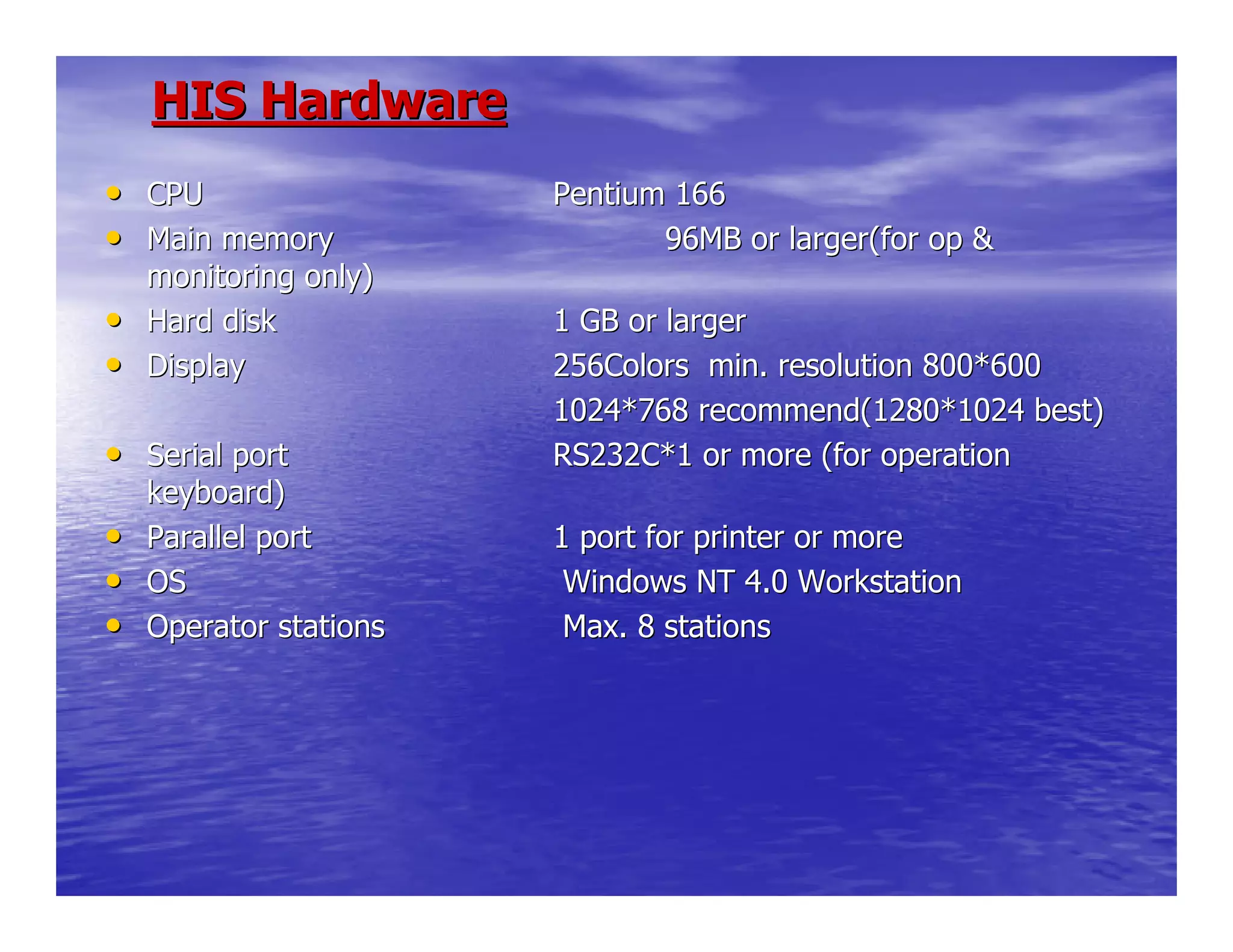HIS HardwareHIS Hardware
•• CPUCPU Pentium 166Pentium 166
•• Main memoryMain memory 96MB or larger(for op &96MB or larger(for op &
monitoring only)monitoring only)
•• Hard diskHard disk 1 GB or larger1 GB or larger
•• DisplayDisplay 256Colors min. resolution 800*600256Colors min. resolution 800*600
1024*768 recommend(1280*1024 best)1024*768 recommend(1280*1024 best)
•• Serial portSerial port RS232C*1 or more (for operationRS232C*1 or more (for operation
keyboard)keyboard)
•• Parallel portParallel port 1 port for printer or more1 port for printer or more
•• OSOS Windows NT 4.0 WorkstationWindows NT 4.0 Workstation
•• Operator stationsOperator stations Max. 8 stationsMax. 8 stations
 
