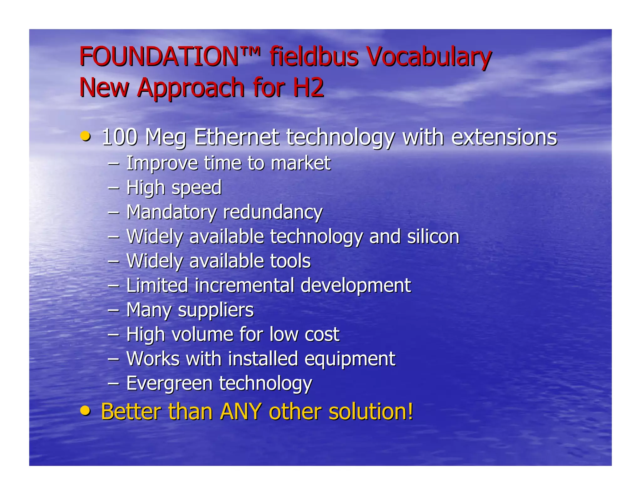 FOUNDATIONFOUNDATION™™ fieldbus Vocabularyfieldbus Vocabulary
New Approach for H2New Approach for H2
•• 100 Meg Ethernet technology with extensions100 Meg Ethernet technology with extensions
–– Improve time to marketImprove time to market
–– High speedHigh speed
–– Mandatory redundancyMandatory redundancy
–– Widely available technology and siliconWidely available technology and silicon
–– Widely available toolsWidely available tools
–– Limited incremental developmentLimited incremental development
–– Many suppliersMany suppliers
–– High volume for low costHigh volume for low cost
–– Works with installed equipmentWorks with installed equipment
–– Evergreen technologyEvergreen technology
•• Better than ANY other solution!Better than ANY other solution!
 