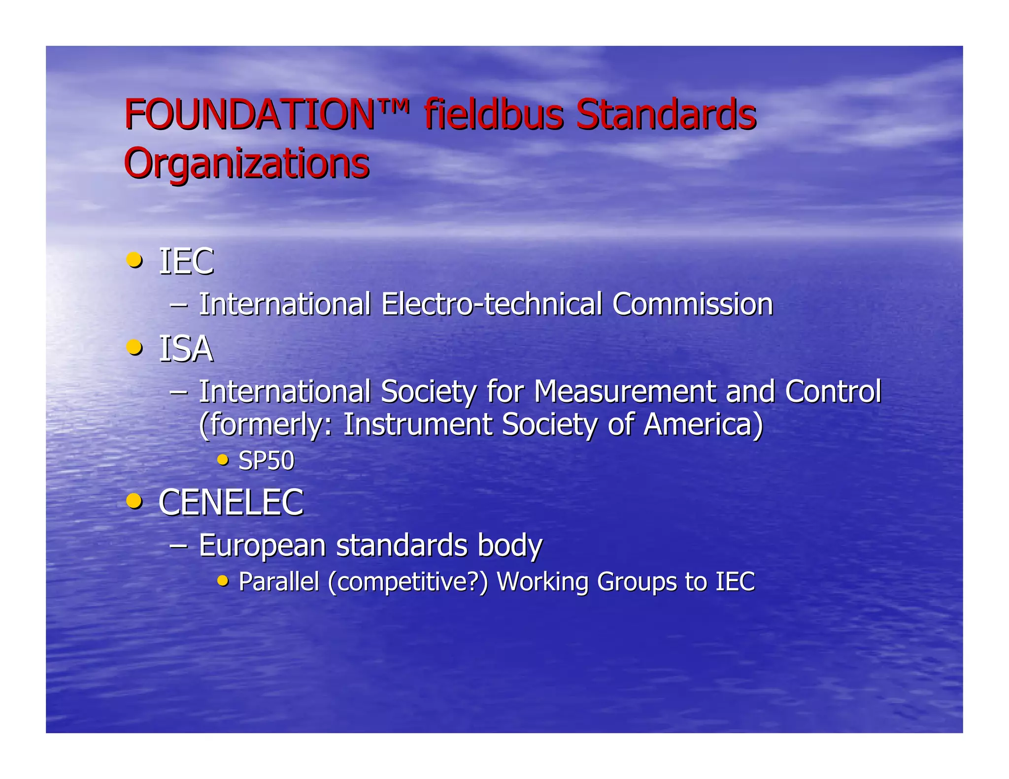 FOUNDATIONFOUNDATION™™ fieldbus Standardsfieldbus Standards
OrganizationsOrganizations
•• IECIEC
–– International ElectroInternational Electro--technical Commissiontechnical Commission
•• ISAISA
–– International Society for Measurement and ControlInternational Society for Measurement and Control
(formerly: Instrument Society of America)(formerly: Instrument Society of America)
•• SP50SP50
•• CENELECCENELEC
–– European standards bodyEuropean standards body
•• Parallel (competitive?) Working Groups to IECParallel (competitive?) Working Groups to IEC
 