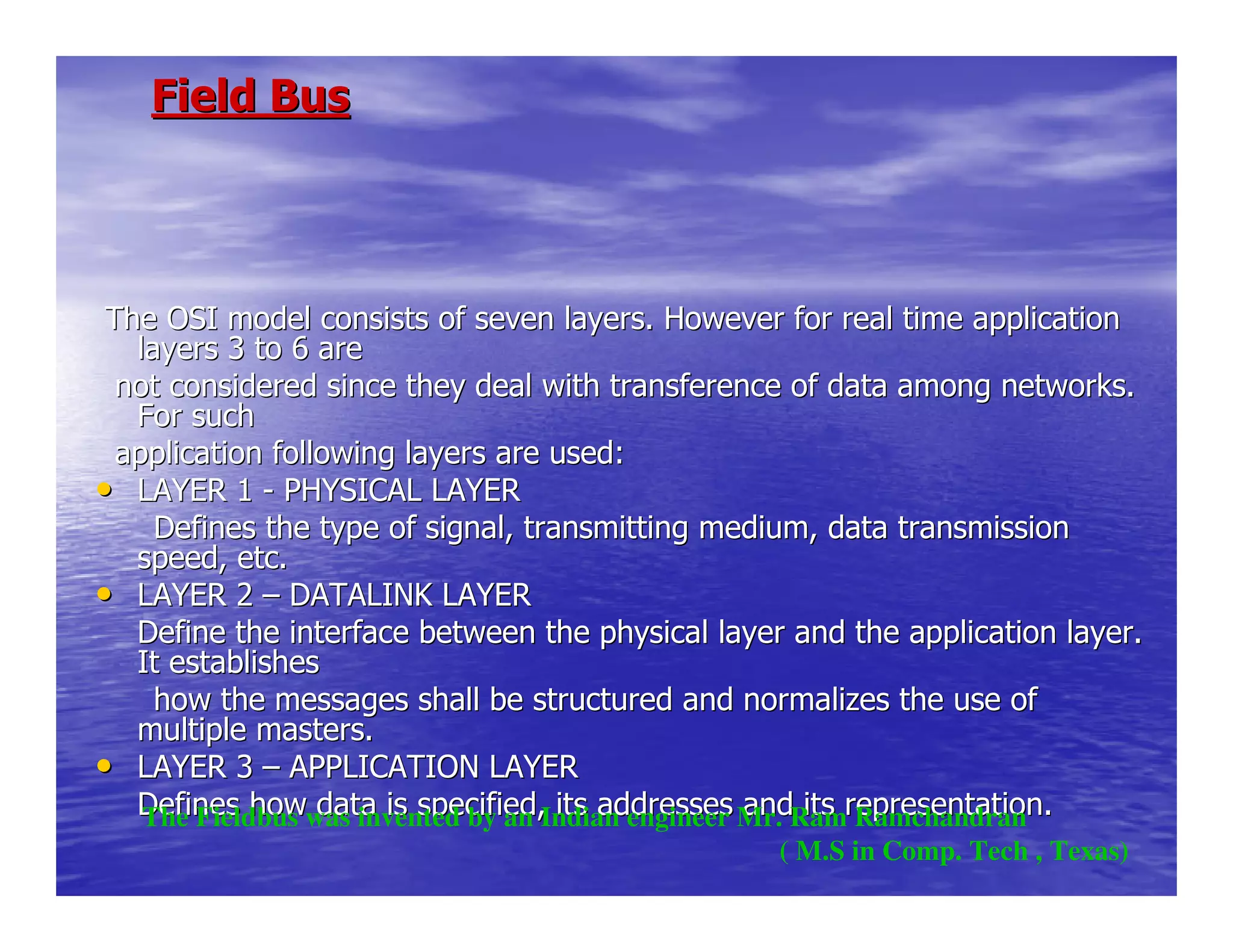Field BusField Bus
The OSI model consists of seven layers. However for real time aThe OSI model consists of seven layers. However for real time applicationpplication
layers 3 to 6 arelayers 3 to 6 are
not considered since they deal with transference of data amongnot considered since they deal with transference of data among networks.networks.
For suchFor such
application following layers are used:application following layers are used:
•• LAYER 1LAYER 1 -- PHYSICAL LAYERPHYSICAL LAYER
Defines the type of signal, transmitting medium, data tranDefines the type of signal, transmitting medium, data transmissionsmission
speed, etc.speed, etc.
•• LAYER 2LAYER 2 –– DATALINK LAYERDATALINK LAYER
Define the interface between the physical layer and the applicatDefine the interface between the physical layer and the application layer.ion layer.
It establishesIt establishes
how the messages shall be structured and normalizes the ushow the messages shall be structured and normalizes the use ofe of
multiple masters.multiple masters.
•• LAYER 3LAYER 3 –– APPLICATION LAYERAPPLICATION LAYER
Defines how data is specified, its addresses and its representatDefines how data is specified, its addresses and its representation.ion.The Fieldbus was invented by an Indian engineer Mr. Ram Ramchandran
( M.S in Comp. Tech , Texas)
 