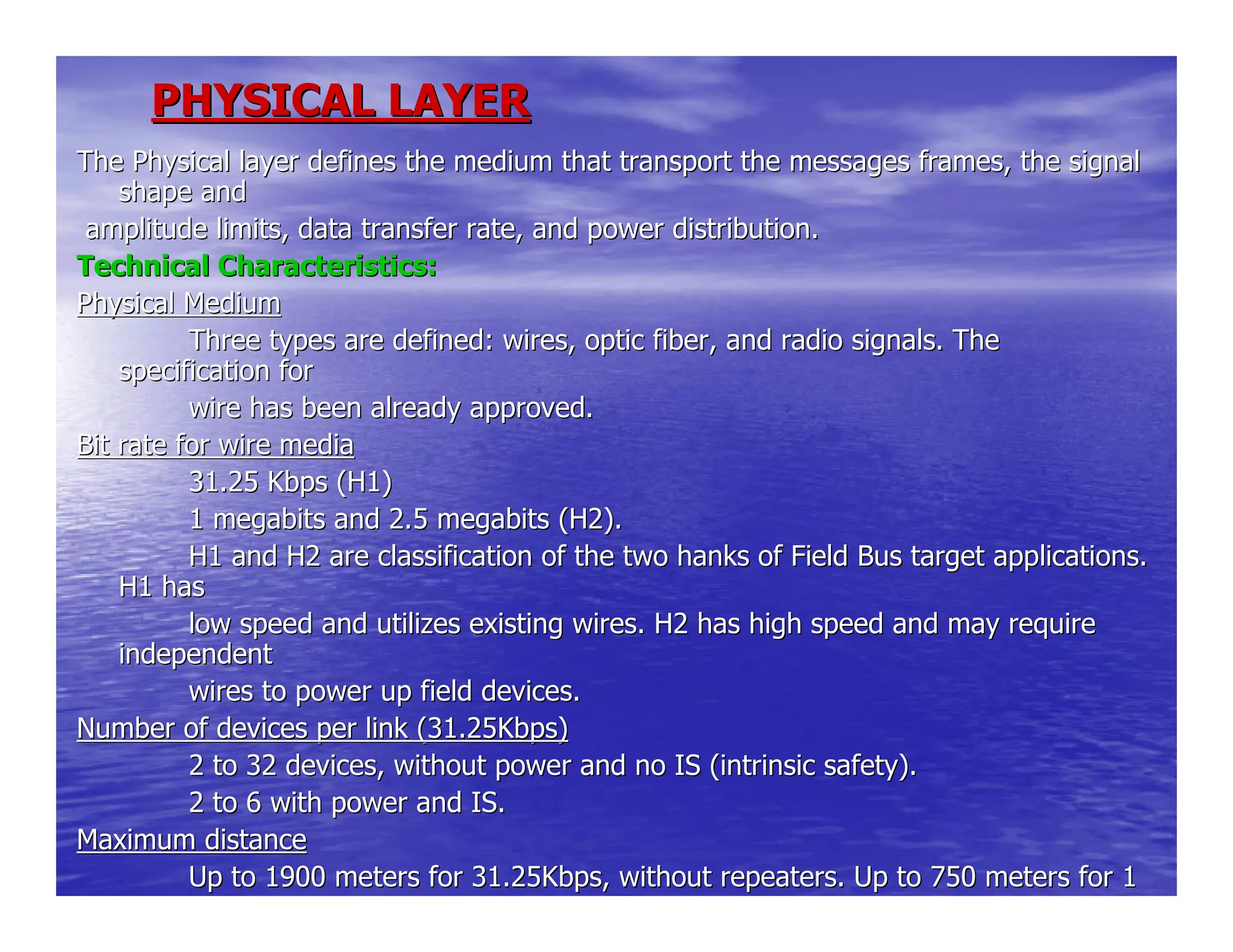 PHYSICAL LAYERPHYSICAL LAYER
The Physical layer defines the medium that transport the messageThe Physical layer defines the medium that transport the messages frames, the signals frames, the signal
shape andshape and
amplitude limits, data transfer rate, and power distribution.amplitude limits, data transfer rate, and power distribution.
Technical Characteristics:Technical Characteristics:
Physical MediumPhysical Medium
Three types are defined: wires, optic fiber, and radio signals.Three types are defined: wires, optic fiber, and radio signals. TheThe
specification forspecification for
wire has been already approved.wire has been already approved.
Bit rate for wire mediaBit rate for wire media
31.25 Kbps (H1)31.25 Kbps (H1)
1 megabits and 2.5 megabits (H2).1 megabits and 2.5 megabits (H2).
H1 and H2 are classification of the two hanks of Field Bus targeH1 and H2 are classification of the two hanks of Field Bus target applications.t applications.
H1 hasH1 has
low speed and utilizes existing wires. H2 has high speed and maylow speed and utilizes existing wires. H2 has high speed and may requirerequire
independentindependent
wires to power up field devices.wires to power up field devices.
Number of devices per link (31.25Kbps)Number of devices per link (31.25Kbps)
2 to 32 devices, without power and no IS (intrinsic safety).2 to 32 devices, without power and no IS (intrinsic safety).
2 to 6 with power and IS.2 to 6 with power and IS.
Maximum distanceMaximum distance
Up to 1900 meters for 31.25Kbps, without repeaters. Up to 750 meUp to 1900 meters for 31.25Kbps, without repeaters. Up to 750 meters for 1ters for 1
megabits. Up to 500 meter for 2.5 megabits.
 
