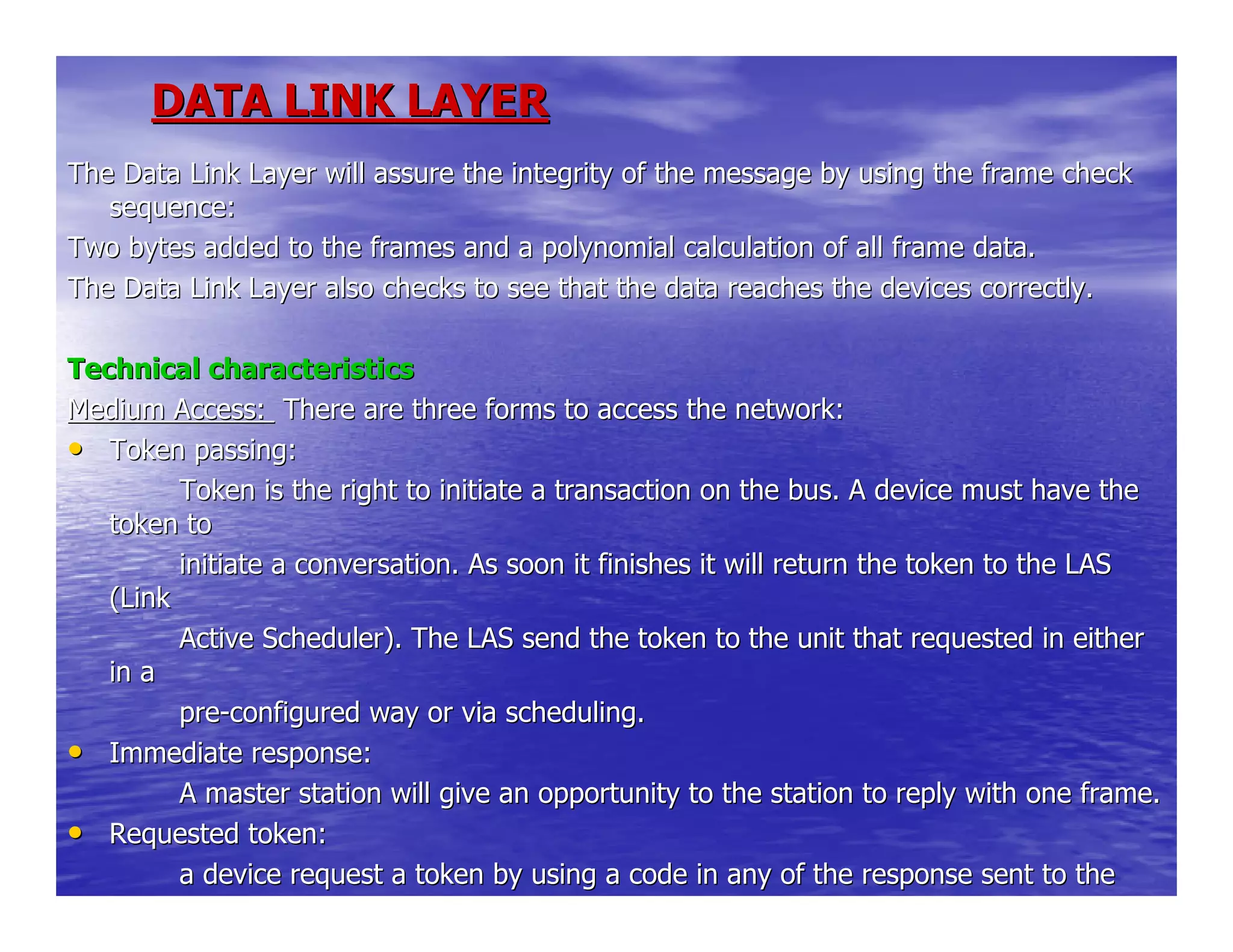 DATA LINK LAYERDATA LINK LAYER
The Data Link Layer will assure the integrity of the message byThe Data Link Layer will assure the integrity of the message by using the frame checkusing the frame check
sequence:sequence:
Two bytes added to the frames and a polynomial calculation of alTwo bytes added to the frames and a polynomial calculation of all frame data.l frame data.
The Data Link Layer also checks to see that the data reaches theThe Data Link Layer also checks to see that the data reaches the devices correctly.devices correctly.
Technical characteristicsTechnical characteristics
Medium Access:Medium Access: There are three forms to access the network:There are three forms to access the network:
•• Token passing:Token passing:
Token is the right to initiate a transaction on the bus. A devicToken is the right to initiate a transaction on the bus. A device must have thee must have the
token totoken to
initiate a conversation. As soon it finishes it will return theinitiate a conversation. As soon it finishes it will return the token to the LAStoken to the LAS
(Link(Link
Active Scheduler). The LAS send the token to the unit that requeActive Scheduler). The LAS send the token to the unit that requested in eithersted in either
in ain a
prepre--configured way or via scheduling.configured way or via scheduling.
•• Immediate response:Immediate response:
A master station will give an opportunity to the station to replA master station will give an opportunity to the station to reply with one frame.y with one frame.
•• Requested token:Requested token:
a device request a token by using a code in any of the responsea device request a token by using a code in any of the response sent to thesent to the
bus. Thebus. The
 
