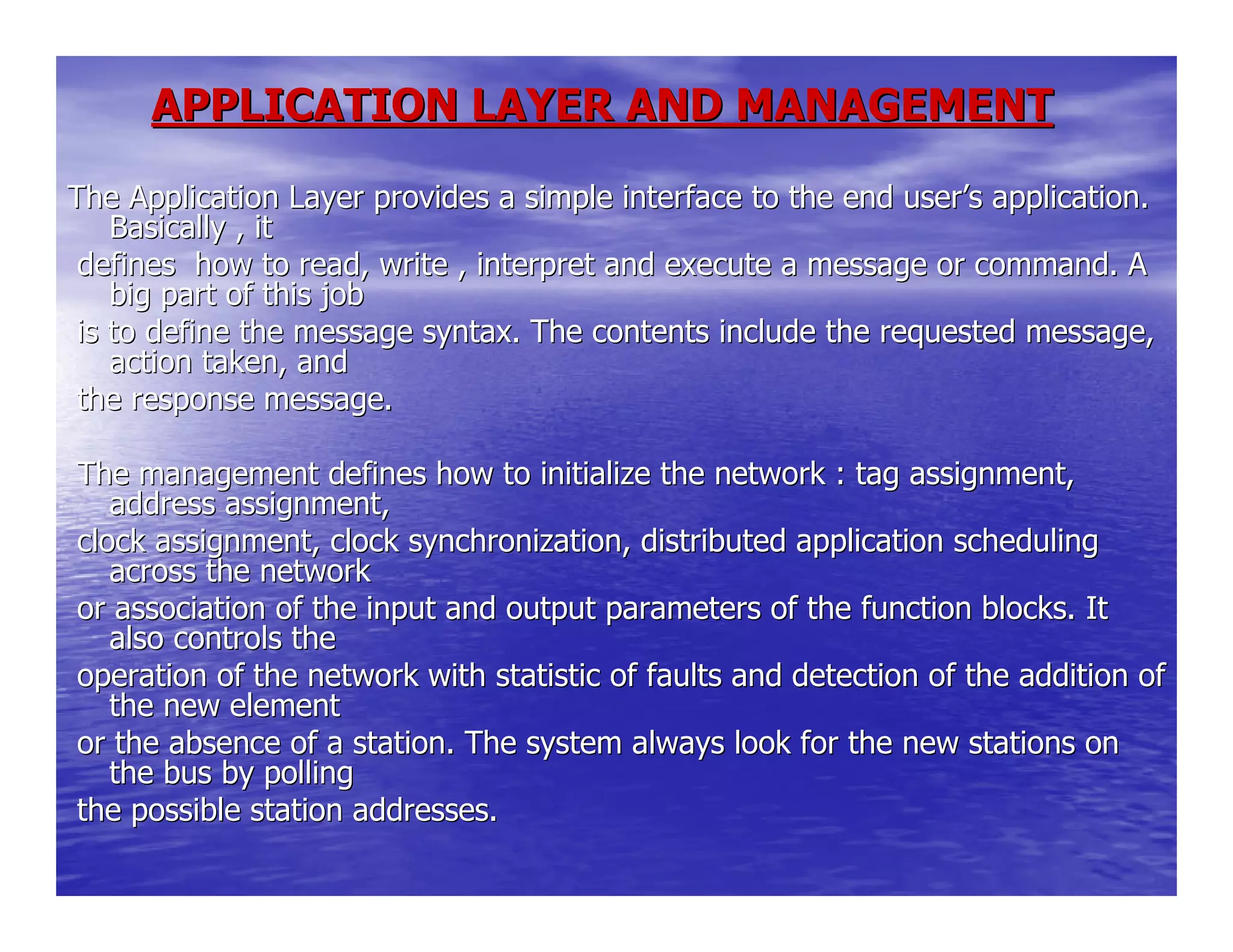 APPLICATION LAYER AND MANAGEMENTAPPLICATION LAYER AND MANAGEMENT
The Application Layer provides a simple interface to the end useThe Application Layer provides a simple interface to the end userr’’s application.s application.
Basically , itBasically , it
defines how to read, write , interpret and execute a message odefines how to read, write , interpret and execute a message or command. Ar command. A
big part of this jobbig part of this job
is to define the message syntax. The contents include the requeis to define the message syntax. The contents include the requested message,sted message,
action taken, andaction taken, and
the response message.the response message.
The management defines how to initialize the network : tag assiThe management defines how to initialize the network : tag assignment,gnment,
address assignment,address assignment,
clock assignment, clock synchronization, distributed applicatioclock assignment, clock synchronization, distributed application schedulingn scheduling
across the networkacross the network
or association of the input and output parameters of the functior association of the input and output parameters of the function blocks. Iton blocks. It
also controls thealso controls the
operation of the network with statistic of faults and detectionoperation of the network with statistic of faults and detection of the addition ofof the addition of
the new elementthe new element
or the absence of a station. The system always look for the newor the absence of a station. The system always look for the new stations onstations on
the bus by pollingthe bus by polling
the possible station addresses.the possible station addresses.
 