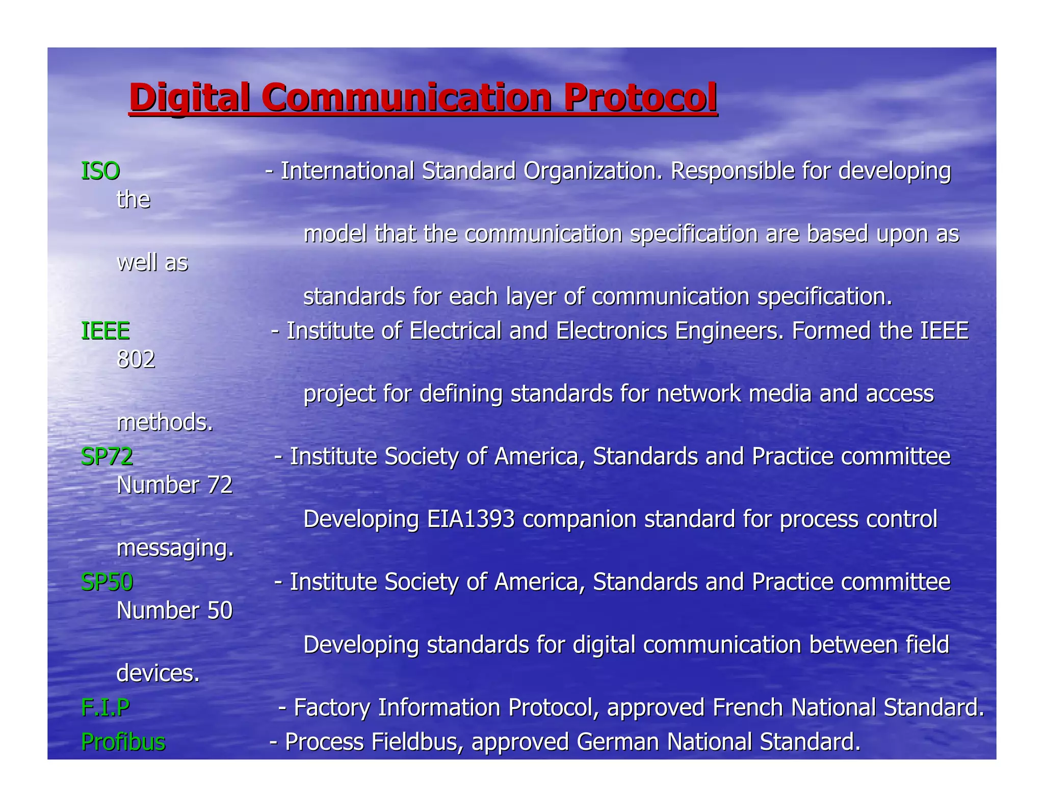 Digital Communication ProtocolDigital Communication Protocol
ISOISO -- International Standard Organization. Responsible for developingInternational Standard Organization. Responsible for developing
thethe
model that the communication specimodel that the communication specification are based upon asfication are based upon as
well aswell as
standards for each layer of communstandards for each layer of communication specification.ication specification.
IEEEIEEE -- Institute of Electrical and Electronics Engineers. Formed the IInstitute of Electrical and Electronics Engineers. Formed the IEEEEEE
802802
project for defining standards forproject for defining standards for network media and accessnetwork media and access
methods.methods.
SP72SP72 -- Institute Society of America, Standards and Practice committeeInstitute Society of America, Standards and Practice committee
Number 72Number 72
Developing EIA1393 companion standDeveloping EIA1393 companion standard for process controlard for process control
messaging.messaging.
SP50SP50 -- Institute Society of America, Standards and Practice committeeInstitute Society of America, Standards and Practice committee
Number 50Number 50
Developing standards for digital cDeveloping standards for digital communication between fieldommunication between field
devices.devices.
F.I.PF.I.P -- Factory Information Protocol, approved French National StandardFactory Information Protocol, approved French National Standard..
ProfibusProfibus -- Process Fieldbus, approved German National Standard.Process Fieldbus, approved German National Standard.
 