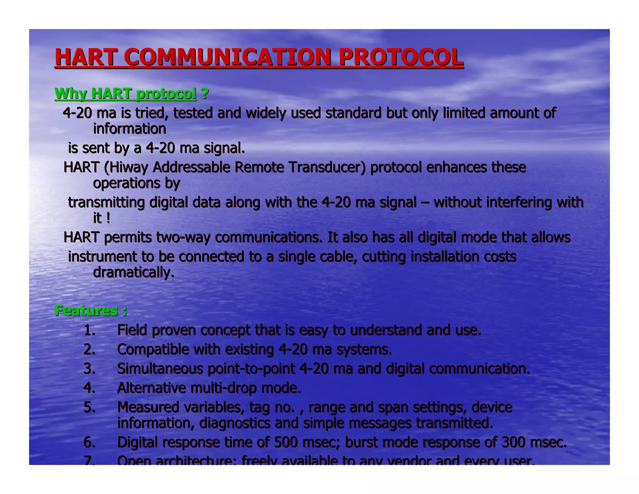 HART COMMUNICATION PROTOCOLHART COMMUNICATION PROTOCOL
Why HART protocolWhy HART protocol ??
44--20 ma is tried, tested and widely used standard but only limited20 ma is tried, tested and widely used standard but only limited amount ofamount of
informationinformation
is sent by a 4is sent by a 4--20 ma signal.20 ma signal.
HART (Hiway Addressable Remote Transducer) protocol enhances tHART (Hiway Addressable Remote Transducer) protocol enhances thesehese
operations byoperations by
transmitting digital data along with the 4transmitting digital data along with the 4--20 ma signal20 ma signal –– without interfering withwithout interfering with
it !it !
HART permits twoHART permits two--way communications. It also has all digital mode that allowsway communications. It also has all digital mode that allows
instrument to be connected to a single cable, cutting installinstrument to be connected to a single cable, cutting installation costsation costs
dramatically.dramatically.
Features :Features :
1.1. Field proven concept that is easy to understand and use.Field proven concept that is easy to understand and use.
2.2. Compatible with existing 4Compatible with existing 4--20 ma systems.20 ma systems.
3.3. Simultaneous pointSimultaneous point--toto--point 4point 4--20 ma and digital communication.20 ma and digital communication.
4.4. Alternative multiAlternative multi--drop mode.drop mode.
5.5. Measured variables, tag no. , range and span settings, deviceMeasured variables, tag no. , range and span settings, device
information, diagnostics and simple messages transmitted.information, diagnostics and simple messages transmitted.
6.6. Digital response time of 500 msec; burst mode response of 300 msDigital response time of 500 msec; burst mode response of 300 msec.ec.
7.7. Open architecture; freely available to any vendor and every userOpen architecture; freely available to any vendor and every user..
 