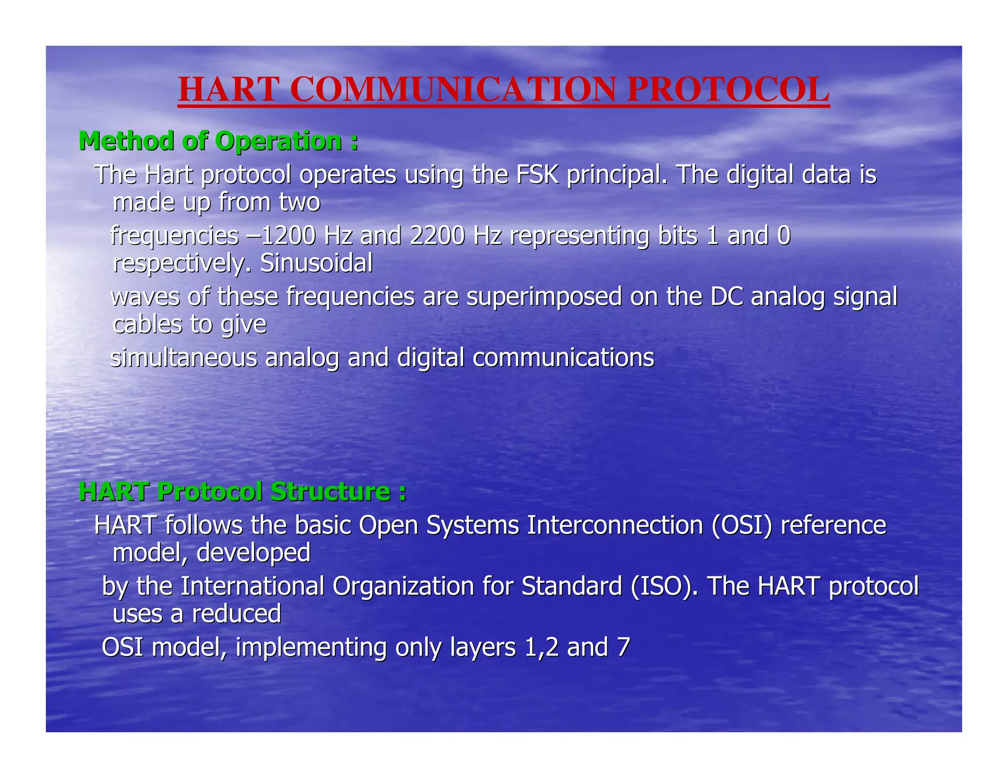 Method of Operation :Method of Operation :
The Hart protocol operates using the FSK principal. The digitaThe Hart protocol operates using the FSK principal. The digital data isl data is
made up from twomade up from two
frequenciesfrequencies ––1200 Hz and 2200 Hz representing bits 1 and 01200 Hz and 2200 Hz representing bits 1 and 0
respectively. Sinusoidalrespectively. Sinusoidal
waves of these frequencies are superimposed on the DC analogwaves of these frequencies are superimposed on the DC analog signalsignal
cables to givecables to give
simultaneous analog and digital communicationssimultaneous analog and digital communications
HART Protocol Structure :HART Protocol Structure :
HART follows the basic Open Systems Interconnection (OSI) refeHART follows the basic Open Systems Interconnection (OSI) referencerence
model, developedmodel, developed
by the International Organization for Standard (ISO). The HARby the International Organization for Standard (ISO). The HART protocolT protocol
uses a reduceduses a reduced
OSI model, implementing only layers 1,2 and 7OSI model, implementing only layers 1,2 and 7
HART COMMUNICATION PROTOCOL
 