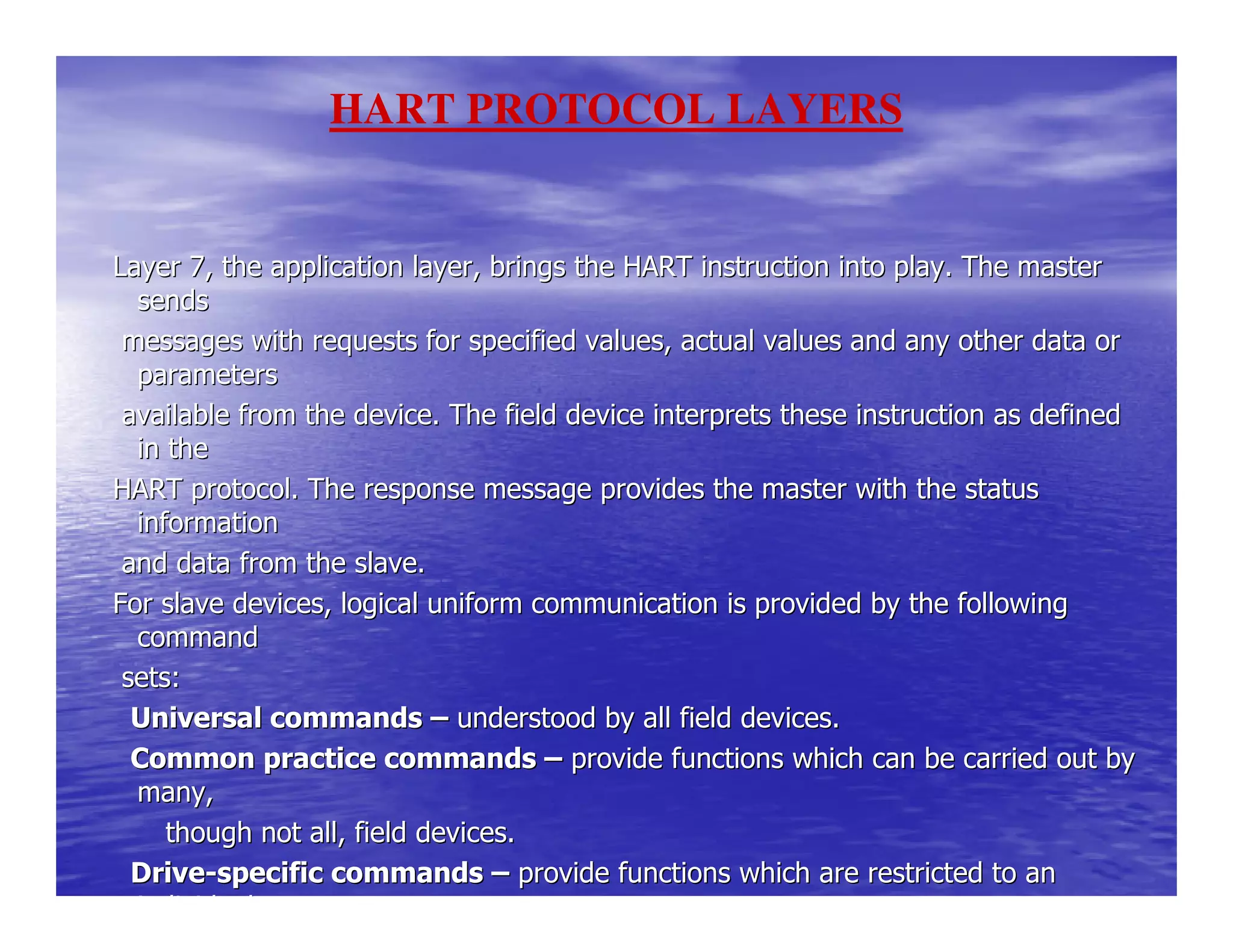 Layer 7, the application layer, brings the HART instruction inLayer 7, the application layer, brings the HART instruction into play. The masterto play. The master
sendssends
messages with requests for specified values, actual values anmessages with requests for specified values, actual values and any other data ord any other data or
parametersparameters
available from the device. The field device interprets theseavailable from the device. The field device interprets these instruction as definedinstruction as defined
in thein the
HART protocol. The response message provides the master with tHART protocol. The response message provides the master with the statushe status
informationinformation
and data from the slave.and data from the slave.
For slave devices, logical uniform communication is provided bFor slave devices, logical uniform communication is provided by the followingy the following
commandcommand
sets:sets:
Universal commandsUniversal commands –– understood by all field devices.understood by all field devices.
Common practice commandsCommon practice commands –– provide functions which can be carried out byprovide functions which can be carried out by
many,many,
though not all, field devices.though not all, field devices.
DriveDrive--specific commandsspecific commands –– provide functions which are restricted to anprovide functions which are restricted to an
individualindividual
HART PROTOCOL LAYERS
 