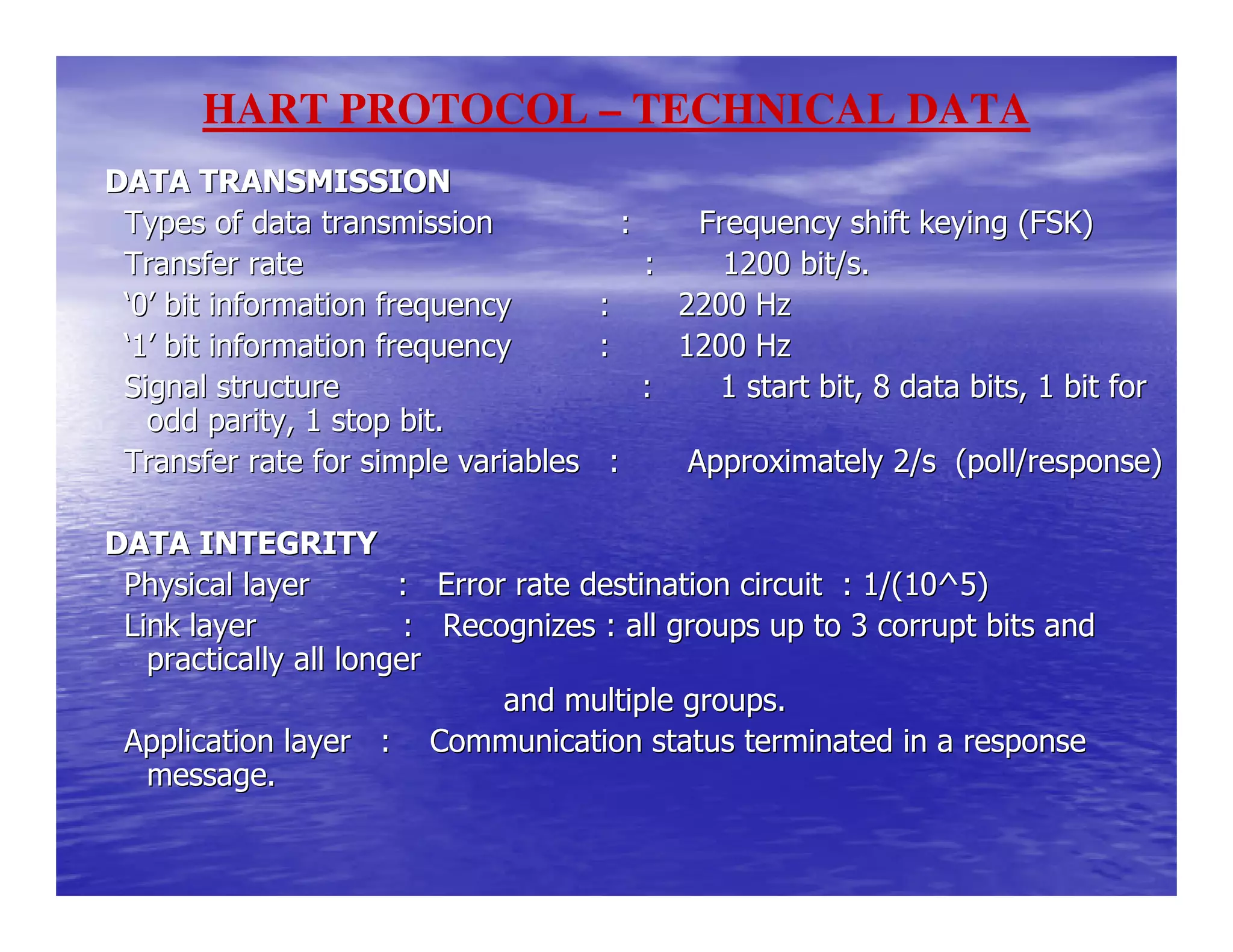 DATA TRANSMISSIONDATA TRANSMISSION
Types of data transmission : Frequency shiftTypes of data transmission : Frequency shift keying (FSK)keying (FSK)
Transfer rate : 1200 bTransfer rate : 1200 bit/s.it/s.
‘‘00’’ bit information frequency : 2200 Hzbit information frequency : 2200 Hz
‘‘11’’ bit information frequency : 1200 Hzbit information frequency : 1200 Hz
Signal structure : 1 startSignal structure : 1 start bit, 8 data bits, 1 bit forbit, 8 data bits, 1 bit for
odd parity, 1 stop bit.odd parity, 1 stop bit.
Transfer rate for simple variables : Approximately 2/sTransfer rate for simple variables : Approximately 2/s (poll/response)(poll/response)
DATA INTEGRITYDATA INTEGRITY
Physical layer : Error rate destination circuit : 1Physical layer : Error rate destination circuit : 1/(10^5)/(10^5)
Link layer : Recognizes : all groups up to 3 cLink layer : Recognizes : all groups up to 3 corrupt bits andorrupt bits and
practically all longerpractically all longer
and multiple groups.and multiple groups.
Application layer : Communication status terminated in aApplication layer : Communication status terminated in a responseresponse
message.message.
HART PROTOCOL – TECHNICAL DATA
 