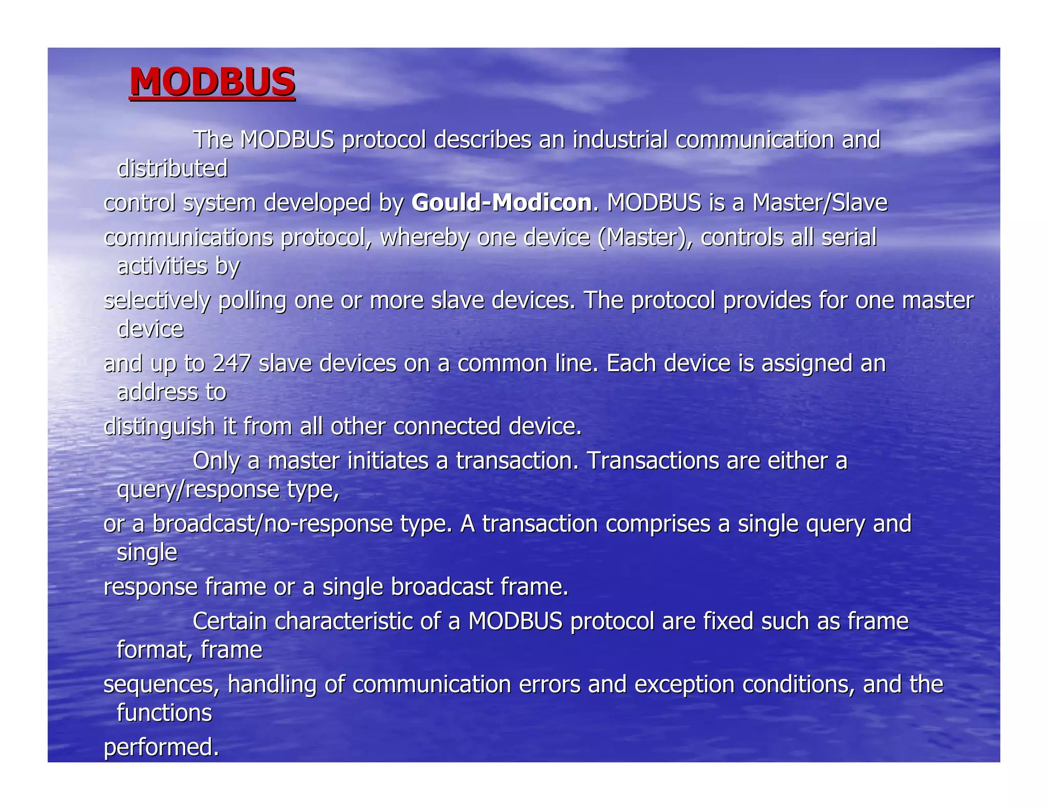 MODBUSMODBUS
The MODBUS protocol describes an industrial commuThe MODBUS protocol describes an industrial communication andnication and
distributeddistributed
control system developed bycontrol system developed by GouldGould--ModiconModicon. MODBUS is a Master/Slave. MODBUS is a Master/Slave
communications protocol, whereby one device (Master), controlcommunications protocol, whereby one device (Master), controls all serials all serial
activities byactivities by
selectively polling one or more slave devices. The protocol pselectively polling one or more slave devices. The protocol provides for one masterrovides for one master
devicedevice
and up to 247 slave devices on a common line. Each device isand up to 247 slave devices on a common line. Each device is assigned anassigned an
address toaddress to
distinguish it from all other connected device.distinguish it from all other connected device.
Only a master initiates a transaction. TransactioOnly a master initiates a transaction. Transactions are either ans are either a
query/response type,query/response type,
or a broadcast/noor a broadcast/no--response type. A transaction comprises a single query andresponse type. A transaction comprises a single query and
singlesingle
response frame or a single broadcast frame.response frame or a single broadcast frame.
Certain characteristic of a MODBUS protocol are fCertain characteristic of a MODBUS protocol are fixed such as frameixed such as frame
format, frameformat, frame
sequences, handling of communication errors and exception consequences, handling of communication errors and exception conditions, and theditions, and the
functionsfunctions
performed.performed.
 