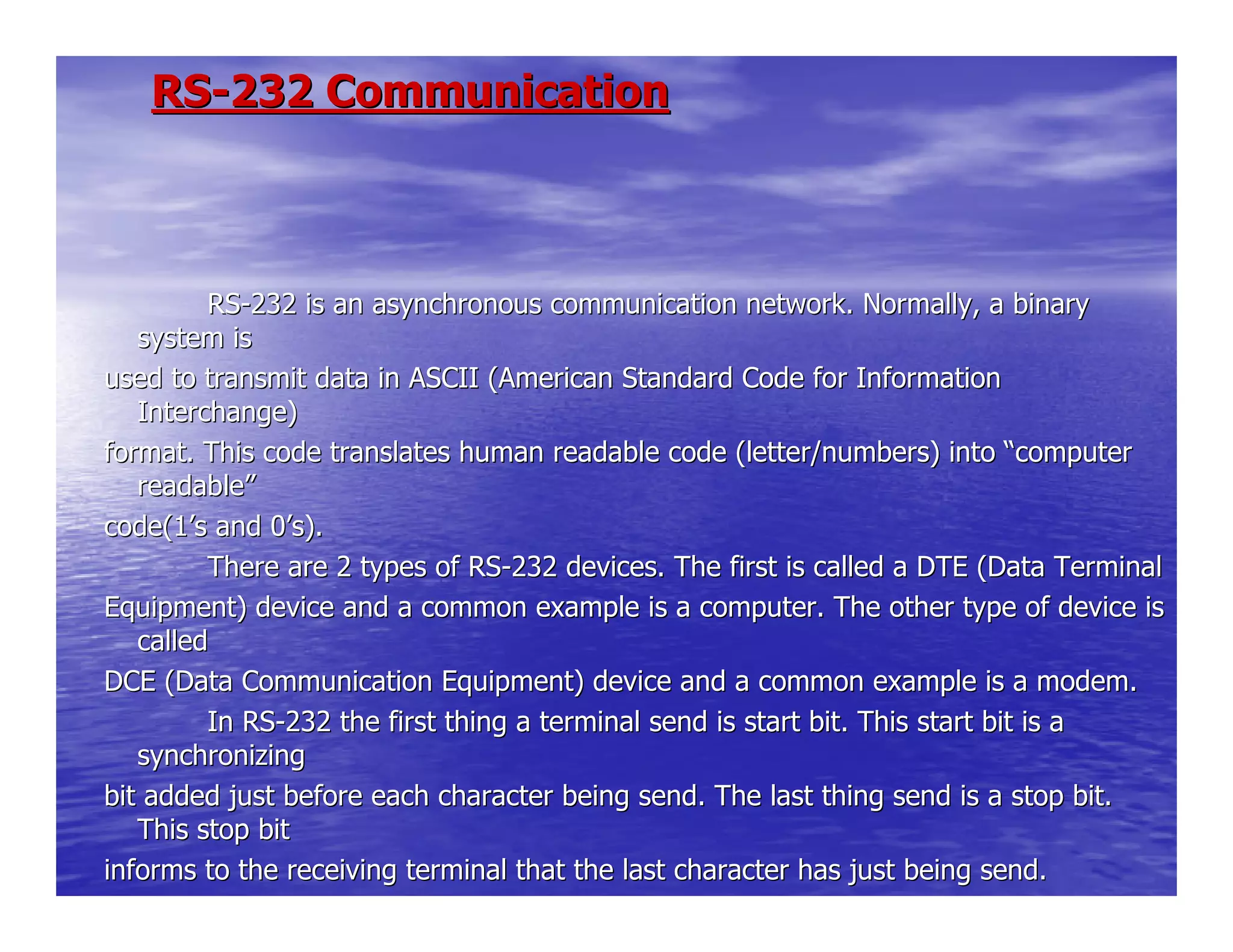 RSRS--232 Communication232 Communication
RSRS--232 is an asynchronous communication network. Normally, a binary232 is an asynchronous communication network. Normally, a binary
system issystem is
used to transmit data in ASCII (American Standard Code for Infoused to transmit data in ASCII (American Standard Code for Informationrmation
Interchange)Interchange)
format. This code translates human readable code (letter/numberformat. This code translates human readable code (letter/numbers) intos) into ““computercomputer
readablereadable””
code(1code(1’’s and 0s and 0’’s).s).
There are 2 types of RSThere are 2 types of RS--232 devices. The first is called a DTE (Data Terminal232 devices. The first is called a DTE (Data Terminal
Equipment) device and a common example is a computer. The otherEquipment) device and a common example is a computer. The other type of device istype of device is
calledcalled
DCE (Data Communication Equipment) device and a common exampleDCE (Data Communication Equipment) device and a common example is a modem.is a modem.
In RSIn RS--232 the first thing a terminal send is start bit. This start bit232 the first thing a terminal send is start bit. This start bit is ais a
synchronizingsynchronizing
bit added just before each character being send. The last thingbit added just before each character being send. The last thing send is a stop bit.send is a stop bit.
This stop bitThis stop bit
informs to the receiving terminal that the last character has jinforms to the receiving terminal that the last character has just being send.ust being send.
 