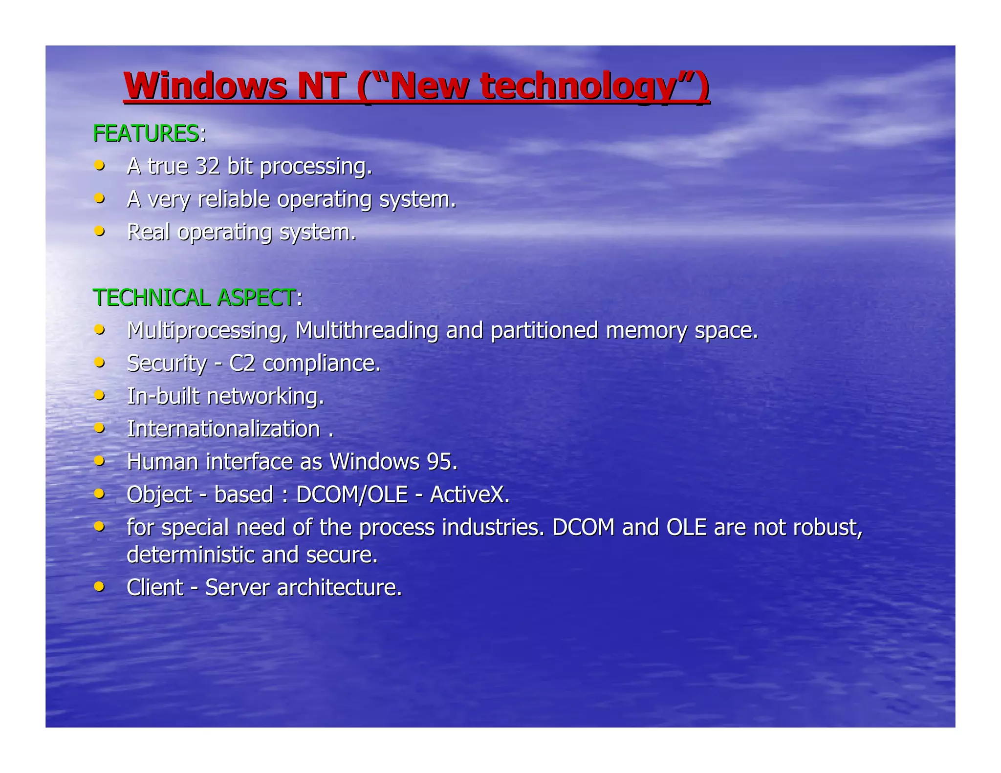 Windows NT (Windows NT (““New technologyNew technology””))
FEATURESFEATURES::
•• A true 32 bit processing.A true 32 bit processing.
•• A very reliable operating system.A very reliable operating system.
•• Real operating system.Real operating system.
TECHNICAL ASPECTTECHNICAL ASPECT::
•• Multiprocessing, Multithreading and partitioned memory space.Multiprocessing, Multithreading and partitioned memory space.
•• SecuritySecurity -- C2 compliance.C2 compliance.
•• InIn--built networking.built networking.
•• Internationalization .Internationalization .
•• Human interface as Windows 95.Human interface as Windows 95.
•• ObjectObject -- based : DCOM/OLEbased : DCOM/OLE -- ActiveX.ActiveX.
•• for special need of the process industries. DCOM and OLE are notfor special need of the process industries. DCOM and OLE are not robust,robust,
deterministic and secure.deterministic and secure.
•• ClientClient -- Server architecture.Server architecture.
 