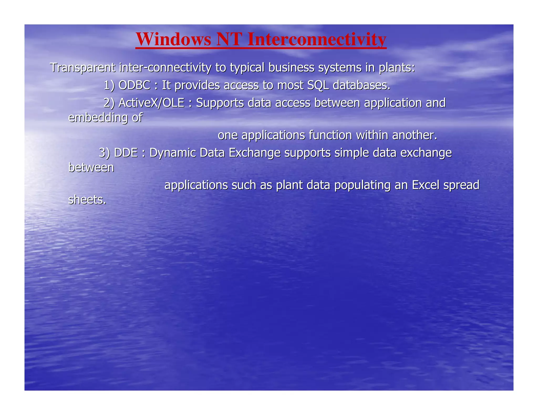 Transparent interTransparent inter--connectivity to typical business systems in plants:connectivity to typical business systems in plants:
1) ODBC : It provides access to most SQL databases1) ODBC : It provides access to most SQL databases..
2) ActiveX/OLE : Supports data access between appl2) ActiveX/OLE : Supports data access between application andication and
embedding ofembedding of
one applications funone applications function within another.ction within another.
3) DDE : Dynamic Data Exchange supports simple data exch3) DDE : Dynamic Data Exchange supports simple data exchangeange
betweenbetween
applications such as plant data poapplications such as plant data populating an Excel spreadpulating an Excel spread
sheets.sheets.
Windows NT Interconnectivity
 
