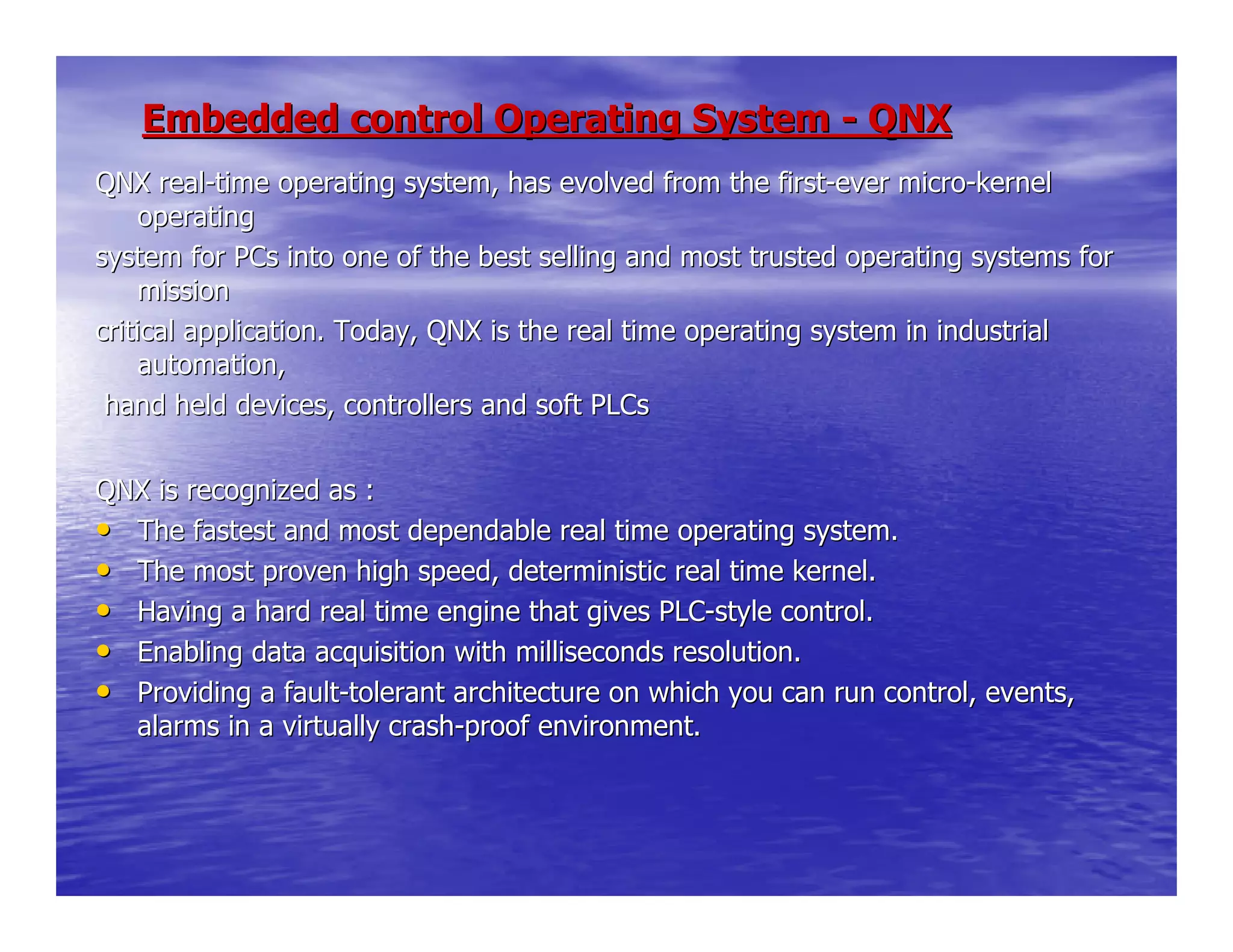 Embedded control Operating SystemEmbedded control Operating System -- QNXQNX
QNX realQNX real--time operating system, has evolved from the firsttime operating system, has evolved from the first--ever microever micro--kernelkernel
operatingoperating
system for PCs into one of the best selling and most trusted opesystem for PCs into one of the best selling and most trusted operating systems forrating systems for
missionmission
critical application. Today, QNX is the real time operating systcritical application. Today, QNX is the real time operating system in industrialem in industrial
automation,automation,
hand held devices, controllers and soft PLCshand held devices, controllers and soft PLCs
QNX is recognized as :QNX is recognized as :
•• The fastest and most dependable real time operating system.The fastest and most dependable real time operating system.
•• The most proven high speed, deterministic real time kernel.The most proven high speed, deterministic real time kernel.
•• Having a hard real time engine that gives PLCHaving a hard real time engine that gives PLC--style control.style control.
•• Enabling data acquisition with milliseconds resolution.Enabling data acquisition with milliseconds resolution.
•• Providing a faultProviding a fault--tolerant architecture on which you can run control, events,tolerant architecture on which you can run control, events,
alarms in a virtually crashalarms in a virtually crash--proof environment.proof environment.
 