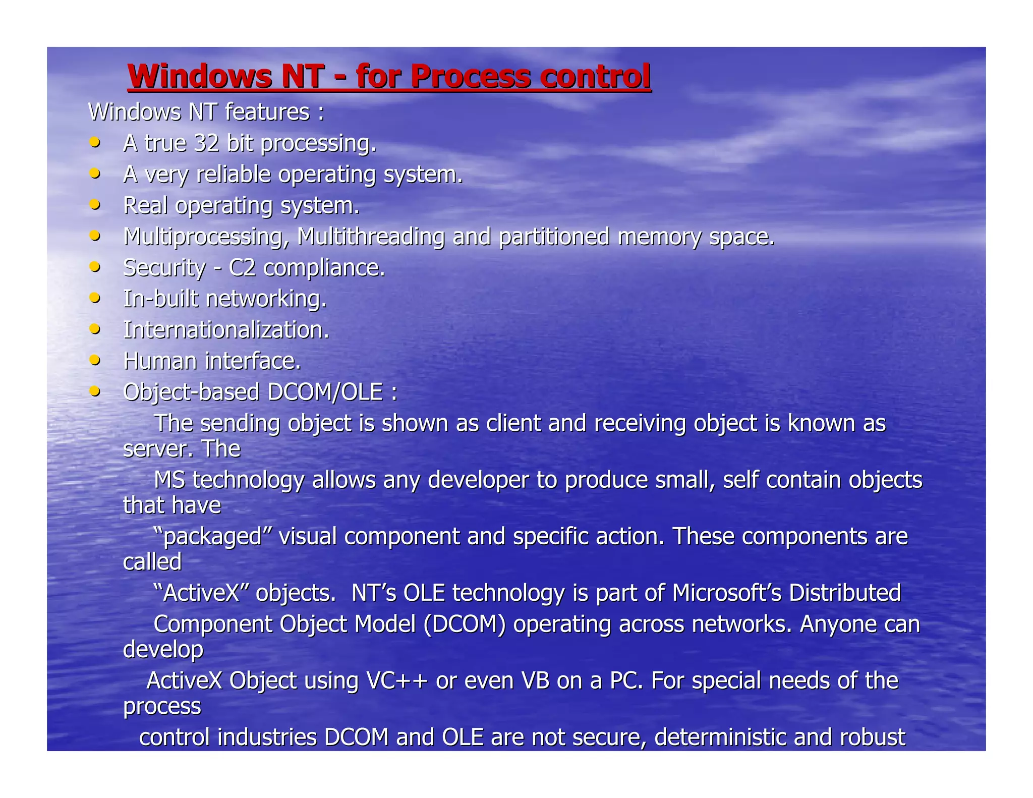 Windows NTWindows NT -- for Process controlfor Process control
Windows NT features :Windows NT features :
•• A true 32 bit processing.A true 32 bit processing.
•• A very reliable operating system.A very reliable operating system.
•• Real operating system.Real operating system.
•• Multiprocessing, Multithreading and partitioned memory space.Multiprocessing, Multithreading and partitioned memory space.
•• SecuritySecurity -- C2 compliance.C2 compliance.
•• InIn--built networking.built networking.
•• Internationalization.Internationalization.
•• Human interface.Human interface.
•• ObjectObject--based DCOM/OLE :based DCOM/OLE :
The sending object is shown as client and receiving objThe sending object is shown as client and receiving object is known asect is known as
server. Theserver. The
MS technology allows any developer to produce small, seMS technology allows any developer to produce small, self contain objectslf contain objects
that havethat have
““packagedpackaged”” visual component and specific action. These components arevisual component and specific action. These components are
calledcalled
““ActiveXActiveX”” objects. NTobjects. NT’’s OLE technology is part of Microsofts OLE technology is part of Microsoft’’s Distributeds Distributed
Component Object Model (DCOM) operating across networksComponent Object Model (DCOM) operating across networks. Anyone can. Anyone can
developdevelop
ActiveX Object using VC++ or even VB on a PC. For speciaActiveX Object using VC++ or even VB on a PC. For special needs of thel needs of the
processprocess
control industries DCOM and OLE are not secure, determinicontrol industries DCOM and OLE are not secure, deterministic and robuststic and robust
enough.enough.
 
