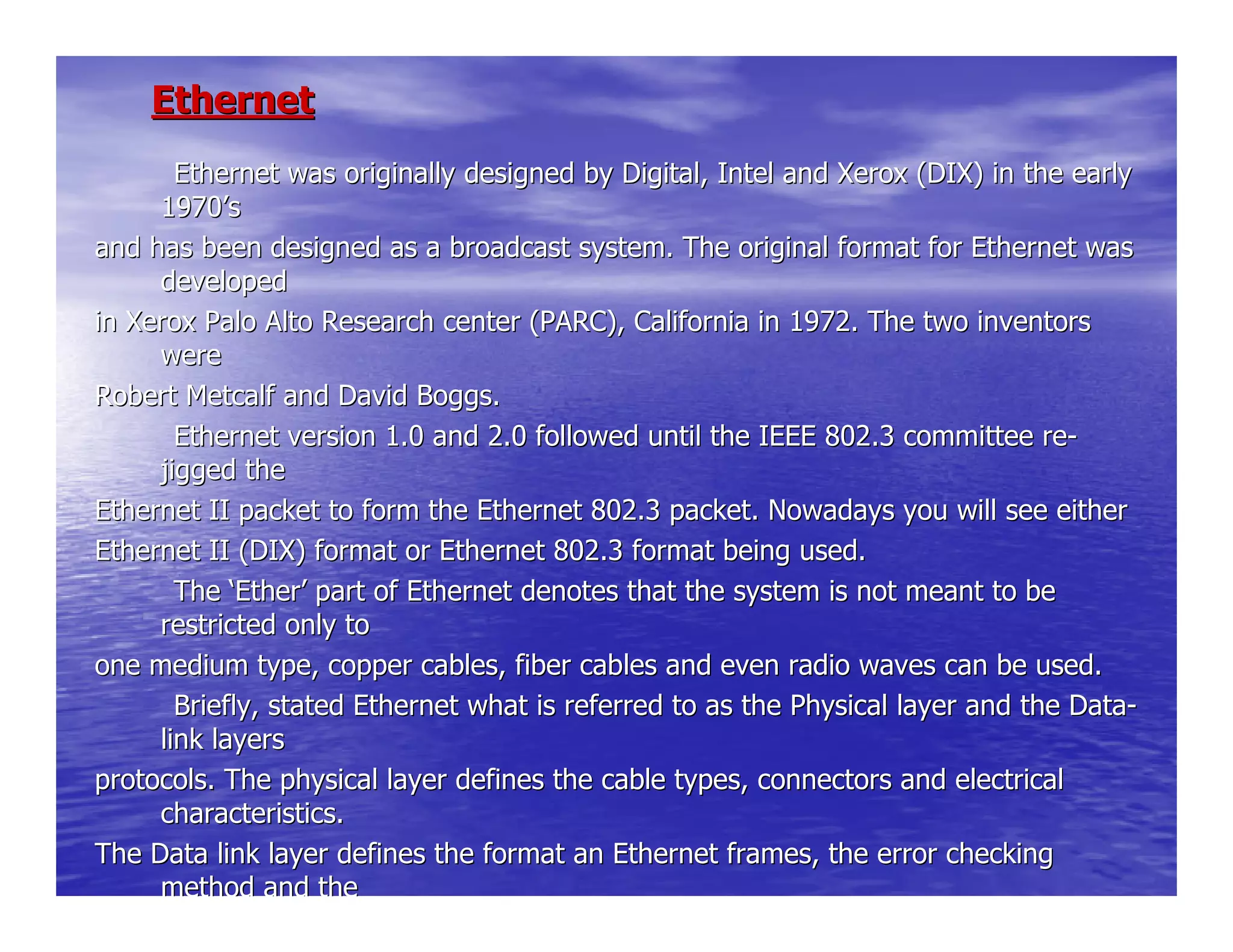 EthernetEthernet
Ethernet was originally designed by Digital, Intel andEthernet was originally designed by Digital, Intel and Xerox (DIX) in the earlyXerox (DIX) in the early
19701970’’ss
and has been designed as a broadcast system. The original formaand has been designed as a broadcast system. The original format for Ethernet wast for Ethernet was
developeddeveloped
in Xerox Palo Alto Research center (PARC), California in 1972.in Xerox Palo Alto Research center (PARC), California in 1972. The two inventorsThe two inventors
werewere
Robert Metcalf and David Boggs.Robert Metcalf and David Boggs.
Ethernet version 1.0 and 2.0 followed until the IEEE 8Ethernet version 1.0 and 2.0 followed until the IEEE 802.3 committee re02.3 committee re--
jigged thejigged the
Ethernet II packet to form the Ethernet 802.3 packet. NowadaysEthernet II packet to form the Ethernet 802.3 packet. Nowadays you will see eitheryou will see either
Ethernet II (DIX) format or Ethernet 802.3 format being used.Ethernet II (DIX) format or Ethernet 802.3 format being used.
TheThe ‘‘EtherEther’’ part of Ethernet denotes that the system is not meant to bepart of Ethernet denotes that the system is not meant to be
restricted only torestricted only to
one medium type, copper cables, fiber cables and even radio wavone medium type, copper cables, fiber cables and even radio waves can be used.es can be used.
Briefly, stated Ethernet what is referred to as the PhBriefly, stated Ethernet what is referred to as the Physical layer and the Dataysical layer and the Data--
link layerslink layers
protocols. The physical layer defines the cable types, connectoprotocols. The physical layer defines the cable types, connectors and electricalrs and electrical
characteristics.characteristics.
The Data link layer defines the format an Ethernet frames, theThe Data link layer defines the format an Ethernet frames, the error checkingerror checking
method and themethod and the
 