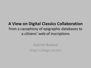 A View on Digital Classics Collaboration
from a cacophony of epigraphic databases to
        a citizens’ web of inscriptions

              Gabriel Bodard
            King’s College London
 