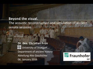 Beyond the visual.
The acoustic reconstruction and simulation of ancient
senate sessions
Dr. des. Christian Fron
University of Stuttgart
Department of ancient history
Abteilung Alte Geschichte
06. January 2016
 