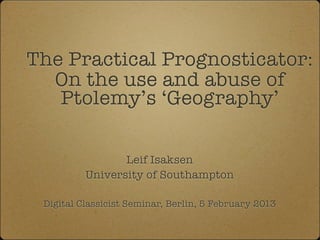 The Practical Prognosticator:
  On the use and abuse of
   Ptolemy’s ‘Geography’

                 Leif Isaksen
          University of Southampton

 Digital Classicist Seminar, Berlin, 5 February 2013
 