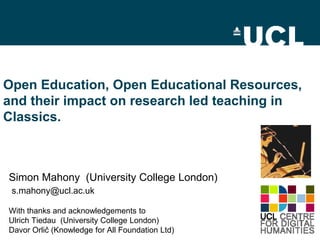 Open Education, Open Educational Resources,
and their impact on research led teaching in
Classics.

Simon Mahony (University College London)
s.mahony@ucl.ac.uk
With thanks and acknowledgements to
Ulrich Tiedau (University College London)
Davor Orlič (Knowledge for All Foundation Ltd)

 