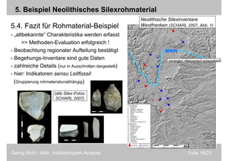 Folie 18/23Georg Roth / Köln, Indikatortypen-Analyse
5. Beispiel Neolithisches Silexrohmaterial
5.4. Fazit für Rohmaterial-Beispiel
- „altbekannte“ Charakteristika werden erfasst
=> Methoden-Evaluation erfolgreich !
- Beobachtung regionaler Aufteilung bestätigt
- Begehungs-Inventare sind gute Daten
- zahlreiche Details (nur in Ausschnitten dargestellt)
- hier: Indikatoren sensu Leitfossil
(Gruppierung rohmaterialunabhängig)
MAIN
Neolithische Silexinventare
Westfranken (SCHARL 2007, Abb. 1)
(alle Silex-Fotos:
SCHARL 2007)
Verändert: Mainverlauf schematisch
 
