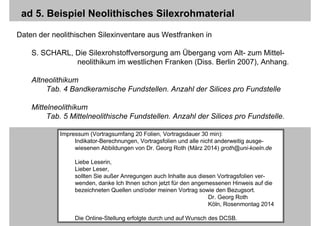 Folie 23/23Georg Roth / Köln, Indikatortypen-Analyse
ad 5. Beispiel Neolithisches Silexrohmaterial
Daten der neolithischen Silexinventare aus Westfranken in
S. SCHARL, Die Silexrohstoffversorgung am Übergang vom Alt- zum Mittel-
neolithikum im westlichen Franken (Diss. Berlin 2007), Anhang.
Altneolithikum
Tab. 4 Bandkeramische Fundstellen. Anzahl der Silices pro Fundstelle
Mittelneolithikum
Tab. 5 Mittelneolithische Fundstellen. Anzahl der Silices pro Fundstelle.
Impressum (Vortragsumfang 20 Folien, Vortragsdauer 30 min):
Indikator-Berechnungen, Vortragsfolien und alle nicht anderweitig ausge-
wiesenen Abbildungen von Dr. Georg Roth (März 2014) groth@uni-koeln.de
Liebe Leserin,
Lieber Leser,
sollten Sie außer Anregungen auch Inhalte aus diesen Vortragsfolien ver-
wenden, danke Ich Ihnen schon jetzt für den angemessenen Hinweis auf die
bezeichneten Quellen und/oder meinen Vortrag sowie den Bezugsort.
Dr. Georg Roth
Köln, Rosenmontag 2014
Die Online-Stellung erfolgte durch und auf Wunsch des DCSB.
 