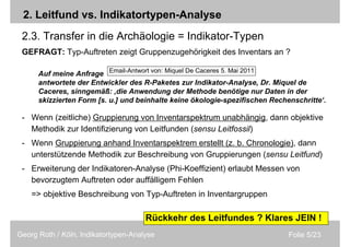 Folie 5/23Georg Roth / Köln, Indikatortypen-Analyse
Auf meine Anfrage
antwortete der Entwickler des R-Paketes zur Indikator-Analyse, Dr. Miquel de
Caceres, sinngemäß: ‚die Anwendung der Methode benötige nur Daten in der
skizzierten Form [s. u.] und beinhalte keine ökologie-spezifischen Rechenschritte‘.
2. Leitfund vs. Indikatortypen-Analyse
2.3. Transfer in die Archäologie = Indikator-Typen
GEFRAGT: Typ-Auftreten zeigt Gruppenzugehörigkeit des Inventars an ?
- Wenn (zeitliche) Gruppierung von Inventarspektrum unabhängig, dann objektive
Methodik zur Identifizierung von Leitfunden (sensu Leitfossil)
- Wenn Gruppierung anhand Inventarspektrem erstellt (z. b. Chronologie), dann
unterstützende Methodik zur Beschreibung von Gruppierungen (sensu Leitfund)
- Erweiterung der Indikatoren-Analyse (Phi-Koeffizient) erlaubt Messen von
bevorzugtem Auftreten oder auffälligem Fehlen
=> objektive Beschreibung von Typ-Auftreten in Inventargruppen
Rückkehr des Leitfundes ? Klares JEIN !
Email-Antwort von: Miquel De Caceres 5. Mai 2011
 