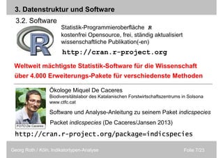 Folie 7/23Georg Roth / Köln, Indikatortypen-Analyse
Statistik-Programmieroberfläche R
kostenfrei Opensource, frei, ständig aktualisiert
wissenschaftliche Publikation(-en)
Packet indicspecies (De Caceres/Jansen 2013)
http://http://http://http://cran.rcran.rcran.rcran.r----project.orgproject.orgproject.orgproject.org////package=indicspeciespackage=indicspeciespackage=indicspeciespackage=indicspecies
http://cran.r-project.org
3.2. Software
3. Datenstruktur und Software
Ökologe Miquel De Caceres
Biodiversitätslabor des Katalanischen Forstwirtschaftszentrums in Solsona
www.ctfc.cat
Software und Analyse-Anleitung zu seinem Paket indicspecies
über 4.000 Erweiterungs-Pakete für verschiedenste Methoden
Weltweit mächtigste Statistik-Software für die Wissenschaft
FOTO De Caceres
 