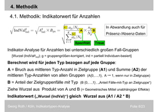Folie 8/23Georg Roth / Köln, Indikatortypen-Analyse
4. Methodik
4.1. Methodik: Indikatorwert für Anzahlen
Indikator-Analyse für Anzahlen bei unterschiedlich großen Fall-Gruppen
[Wurzel (IndValg
ind); g = gruppengrößen-korrigiert, ind = partiell Individuen-basiert]
Berechnet wird für jeden Typ bezogen auf jede Gruppe:
A = Bruch aus mittleren Typ-Anzahl in Zielgruppe (A1) und Summe (A2) der
mittleren Typ-Anzahlen von allen Gruppen (A{0,…,1}, A → 1, wenn nur in Zielgruppe)
B = Anteil der Zielgruppenfälle mit Typ (B {0,…,1} , „Anteil Fälle-mit-Typ an Zielgruppe“)
Ziehe Wurzel aus Produkt von A und B (= Geometrisches Mittel unabhängiger Effekte)
Indikatorwert („Wurzel (IndVal)“) gleich Wurzel aus (A1 / A2 * B)
A1
A2
In Abwandlung auch für
Präsenz-/Absenz-Daten
A B
Spezifität Treue
 