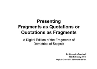 Presenting
Fragments as Quotations or
 Quotations as Fragments
  A Digital Edition of the Fragments of
          Demetrios of Scepsis


                                     Dr Alexandra Trachsel
                                        19th February 2013
                         Digital Classicist Seminars Berlin
 