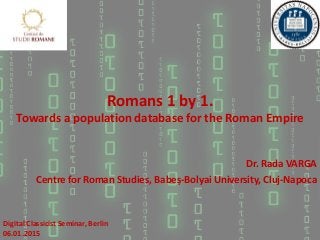 Romans 1 by 1.
Towards a population database for the Roman Empire
Dr. Rada VARGA
Centre for Roman Studies, Babeș-Bolyai University, Cluj-Napoca
Digital Classicist Seminar, Berlin
06.01.2015
 