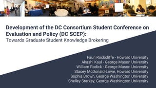 Faun Rockcliffe - Howard University
Akashi Kaul - George Mason University
William Rodick - George Mason University
Stacey McDonald-Lowe, Howard University
Sophia Brown, George Washington University
Shelley Starkey, George Washington University
Development of the DC Consortium Student Conference on
Evaluation and Policy (DC SCEP):
Towards Graduate Student Knowledge Brokering
 