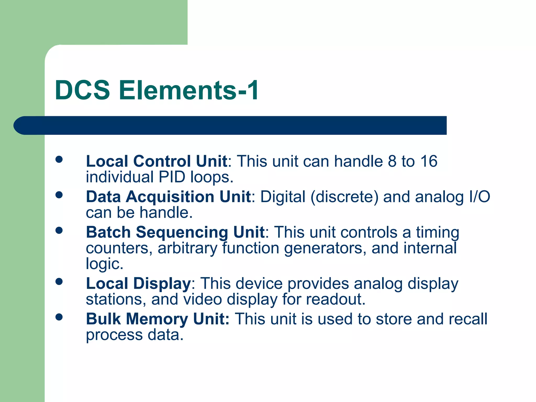DCS Elements-1

   Local Control Unit: This unit can handle 8 to 16
    individual PID loops.
   Data Acquisition Unit: Digital (discrete) and analog I/O
    can be handle.
   Batch Sequencing Unit: This unit controls a timing
    counters, arbitrary function generators, and internal
    logic.
   Local Display: This device provides analog display
    stations, and video display for readout.
   Bulk Memory Unit: This unit is used to store and recall
    process data.
 