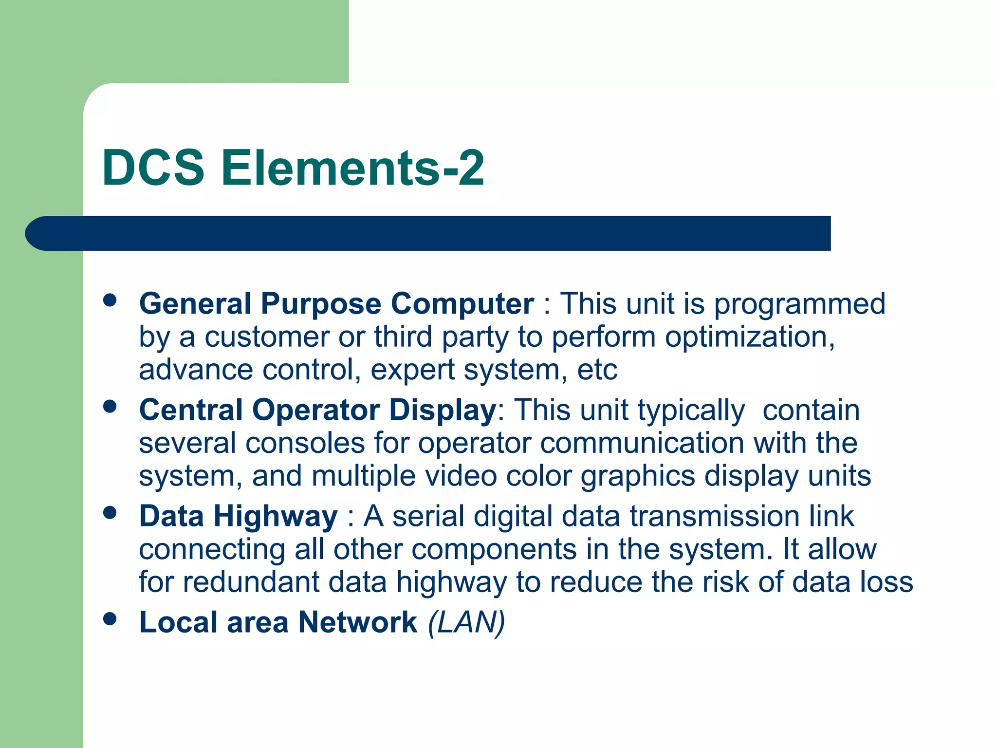 DCS Elements-2

   General Purpose Computer : This unit is programmed
    by a customer or third party to perform optimization,
    advance control, expert system, etc
   Central Operator Display: This unit typically contain
    several consoles for operator communication with the
    system, and multiple video color graphics display units
   Data Highway : A serial digital data transmission link
    connecting all other components in the system. It allow
    for redundant data highway to reduce the risk of data loss
   Local area Network (LAN)
 