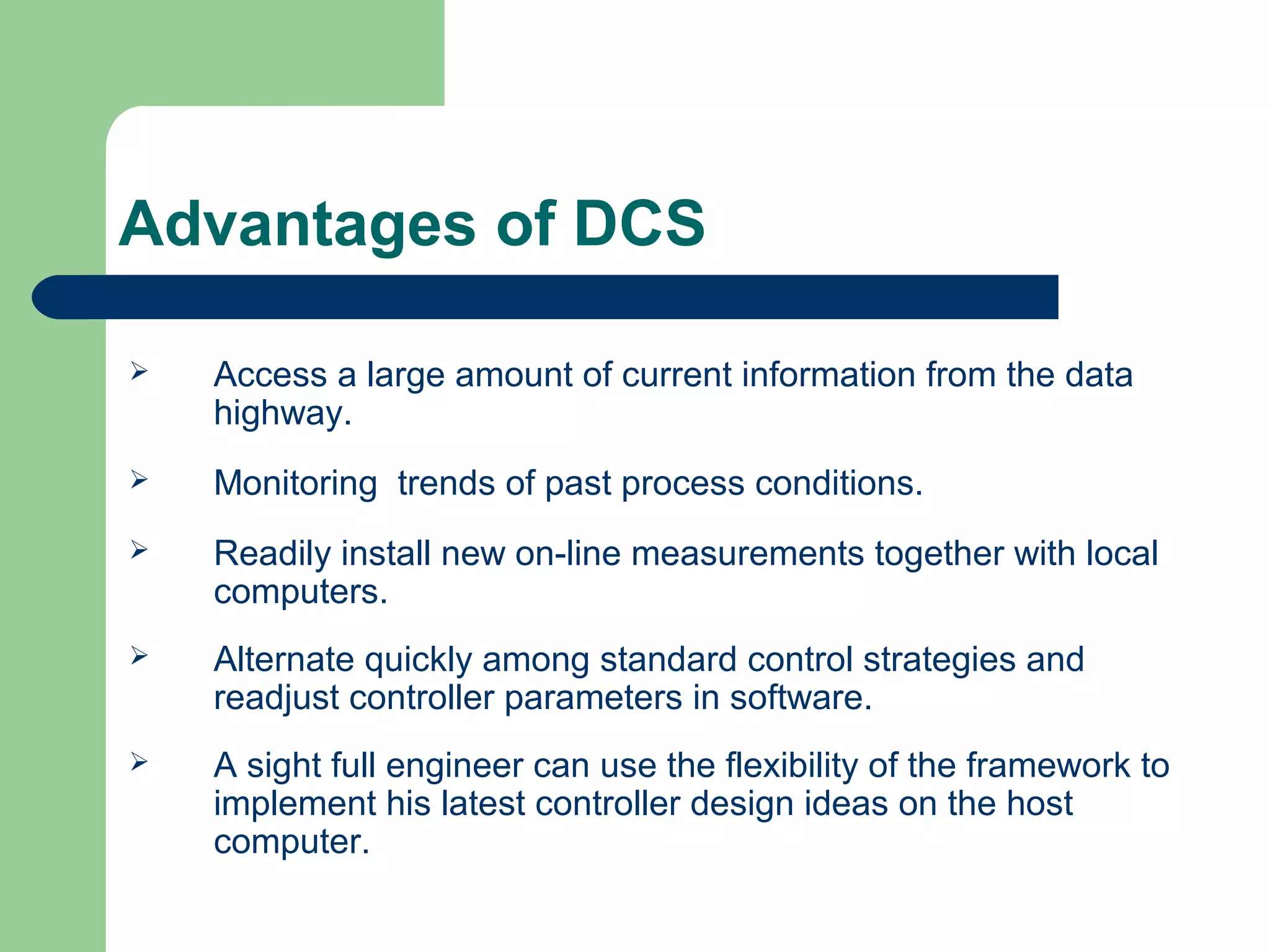 Advantages of DCS

   Access a large amount of current information from the data
    highway.
   Monitoring trends of past process conditions.
   Readily install new on-line measurements together with local
    computers.
   Alternate quickly among standard control strategies and
    readjust controller parameters in software.
   A sight full engineer can use the flexibility of the framework to
    implement his latest controller design ideas on the host
    computer.
 