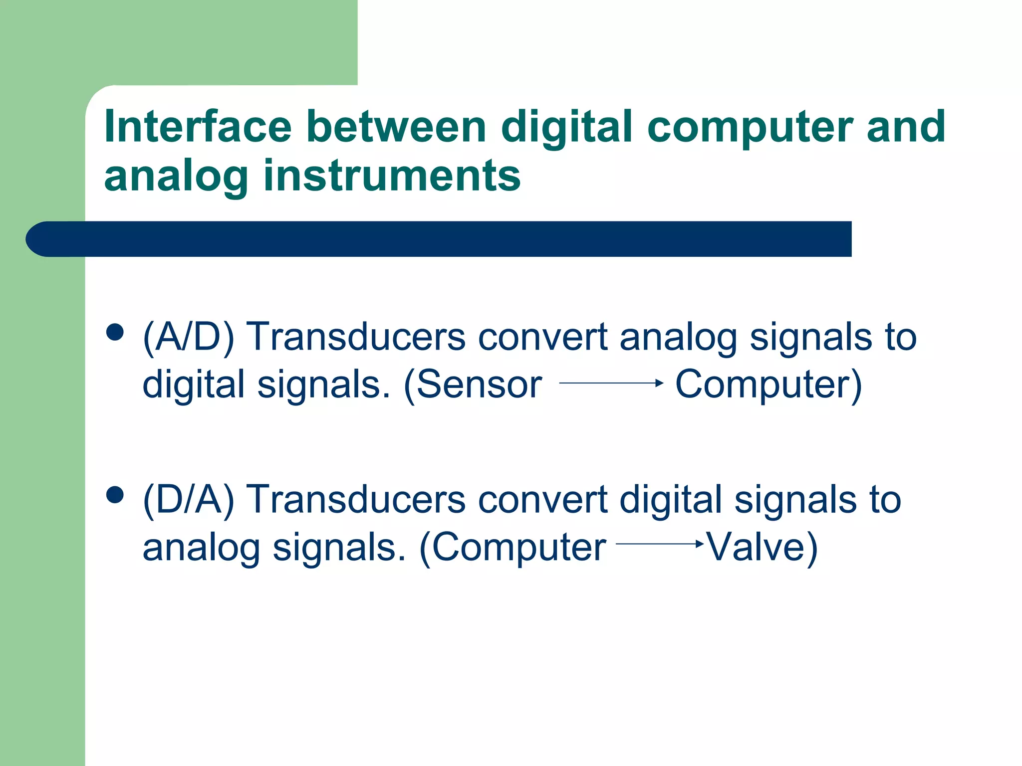 Interface between digital computer and
analog instruments


 (A/D)  Transducers convert analog signals to
  digital signals. (Sensor      Computer)

 (D/A)Transducers convert digital signals to
  analog signals. (Computer      Valve)
 