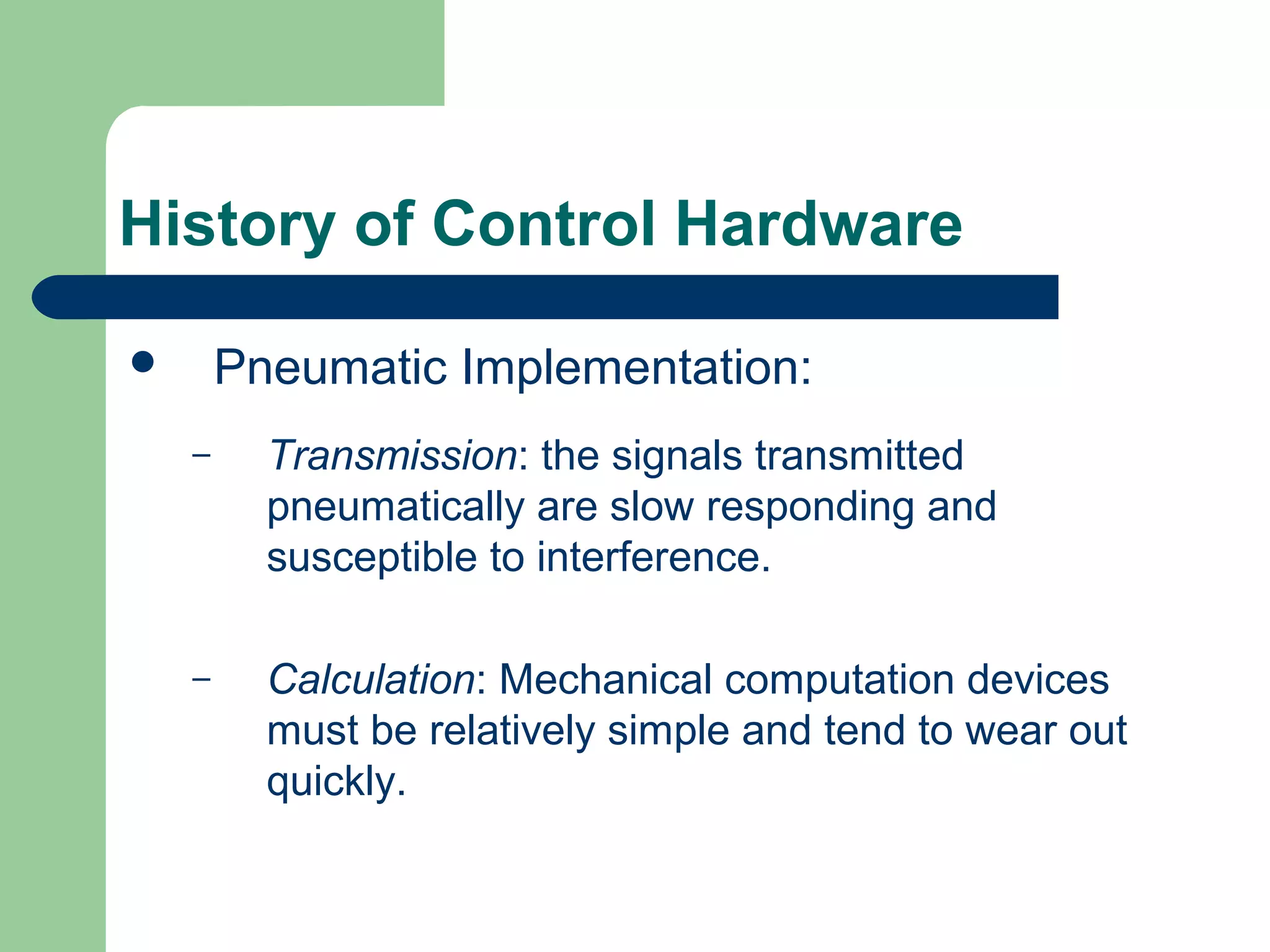 History of Control Hardware

       Pneumatic Implementation:
    –     Transmission: the signals transmitted
          pneumatically are slow responding and
          susceptible to interference.

    –     Calculation: Mechanical computation devices
          must be relatively simple and tend to wear out
          quickly.
 