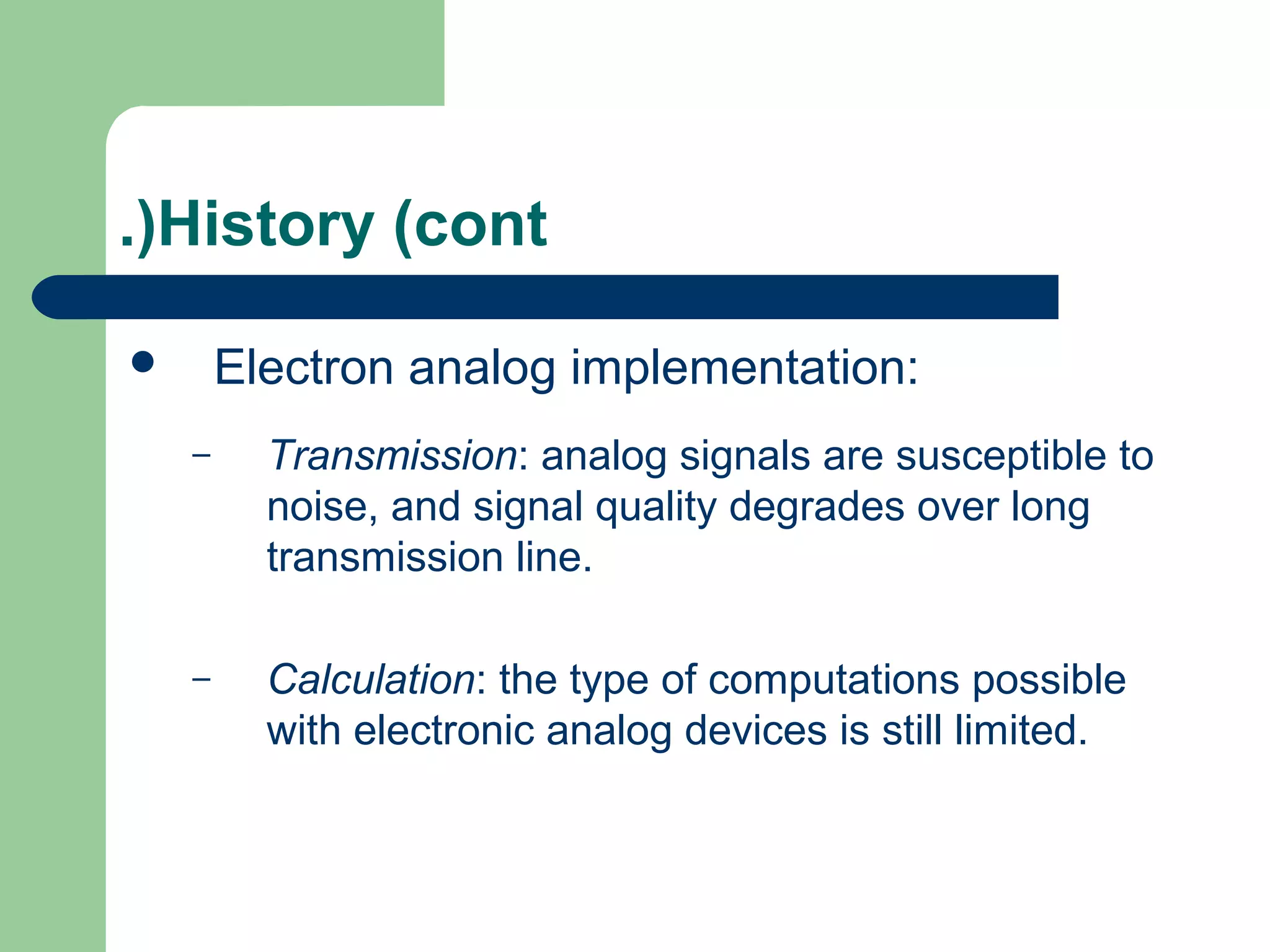 .(History (cont

       Electron analog implementation:
    –     Transmission: analog signals are susceptible to
          noise, and signal quality degrades over long
          transmission line.

    –     Calculation: the type of computations possible
          with electronic analog devices is still limited.
 