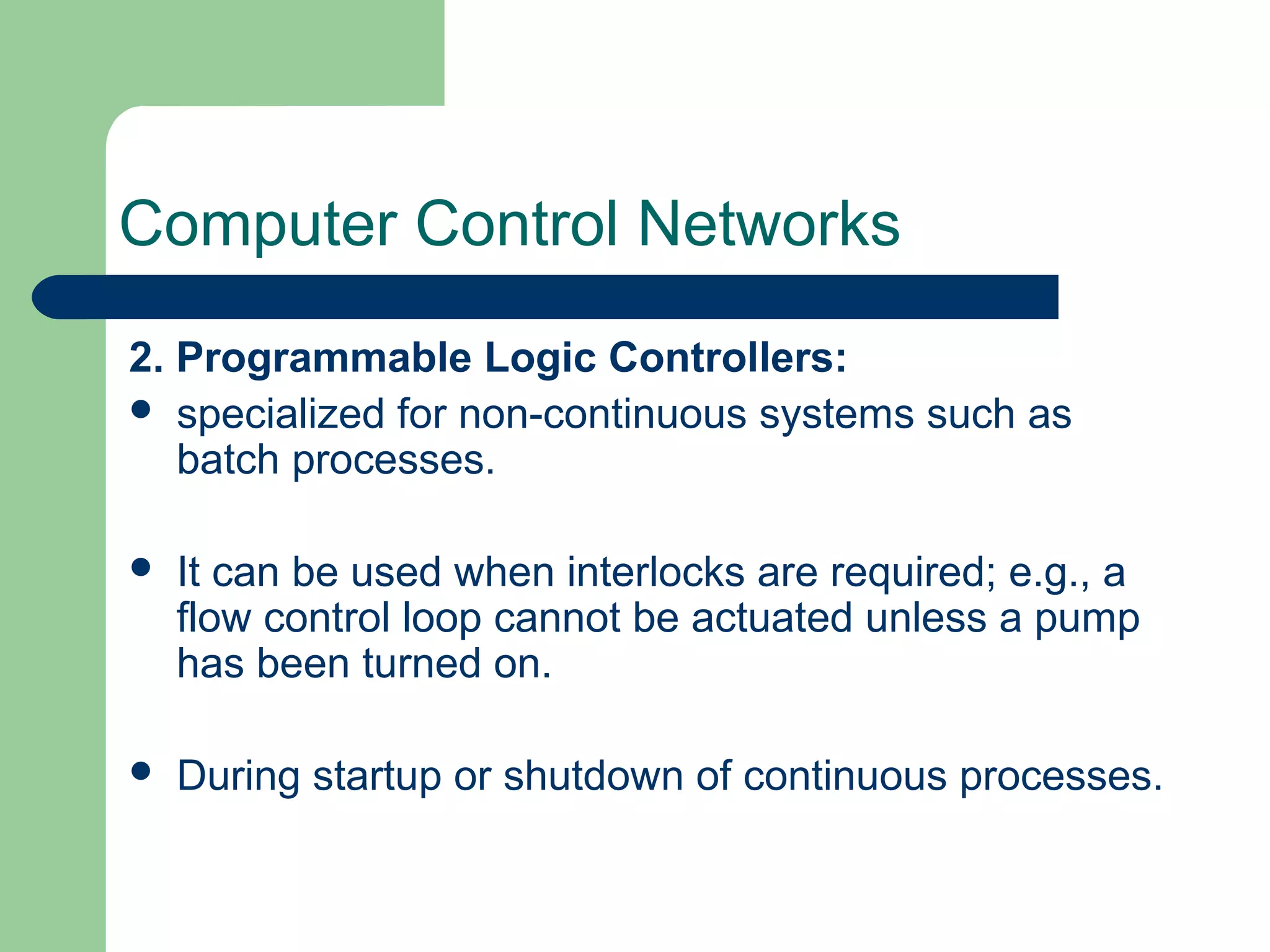 Computer Control Networks
2. Programmable Logic Controllers:
 specialized for non-continuous systems such as
   batch processes.

   It can be used when interlocks are required; e.g., a
    flow control loop cannot be actuated unless a pump
    has been turned on.

   During startup or shutdown of continuous processes.
 