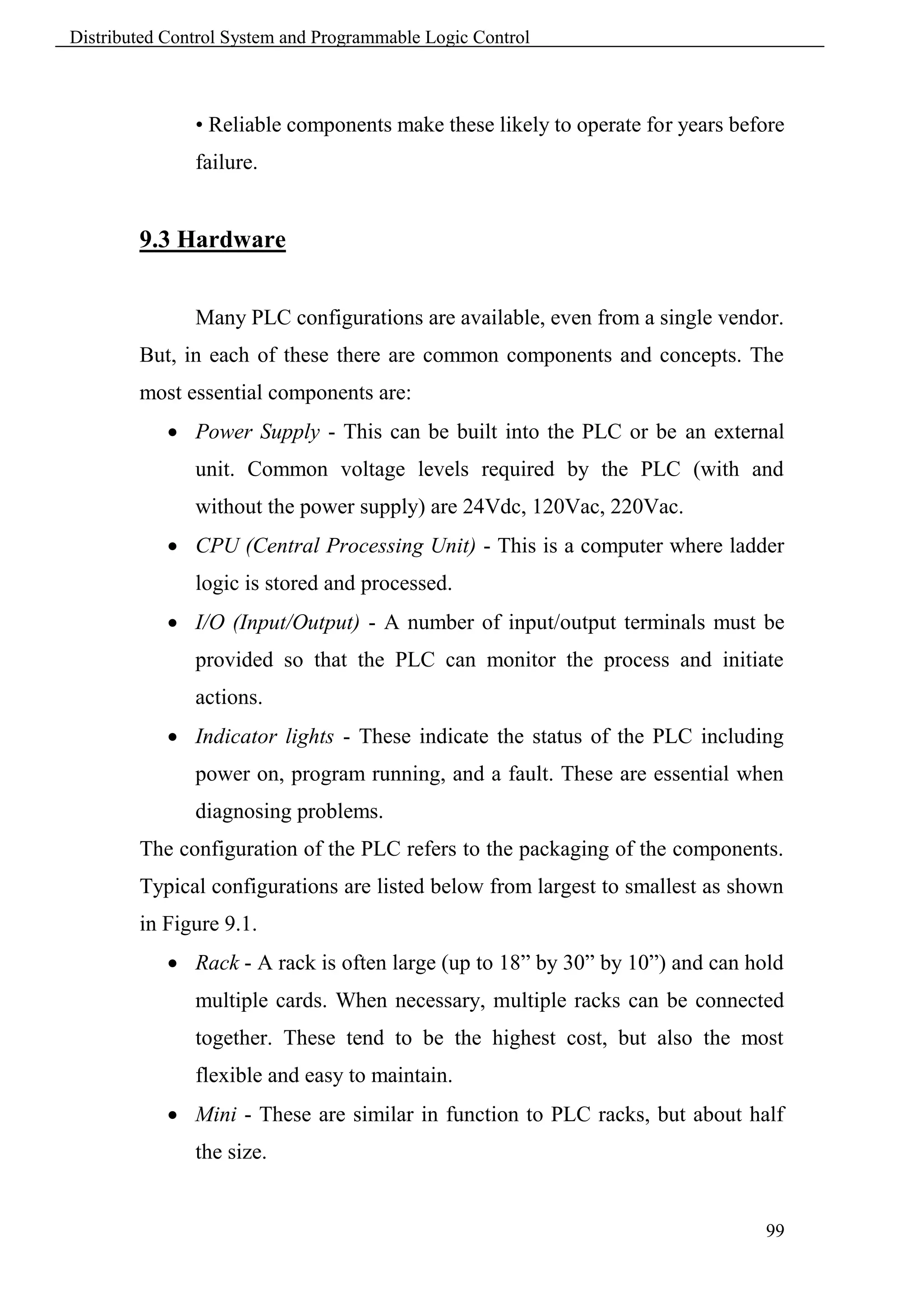 Distributed Control System and Programmable Logic Control



               • Reliable components make these likely to operate for years before
               failure.


        9.3 Hardware


               Many PLC configurations are available, even from a single vendor.
        But, in each of these there are common components and concepts. The
        most essential components are:
             Power Supply - This can be built into the PLC or be an external
               unit. Common voltage levels required by the PLC (with and
               without the power supply) are 24Vdc, 120Vac, 220Vac.
             CPU (Central Processing Unit) - This is a computer where ladder
               logic is stored and processed.
             I/O (Input/Output) - A number of input/output terminals must be
               provided so that the PLC can monitor the process and initiate
               actions.
             Indicator lights - These indicate the status of the PLC including
               power on, program running, and a fault. These are essential when
               diagnosing problems.
        The configuration of the PLC refers to the packaging of the components.
        Typical configurations are listed below from largest to smallest as shown
        in Figure 9.1.
             Rack - A rack is often large (up to 18” by 30” by 10”) and can hold
               multiple cards. When necessary, multiple racks can be connected
               together. These tend to be the highest cost, but also the most
               flexible and easy to maintain.
             Mini - These are similar in function to PLC racks, but about half
               the size.


                                                                               99
 
