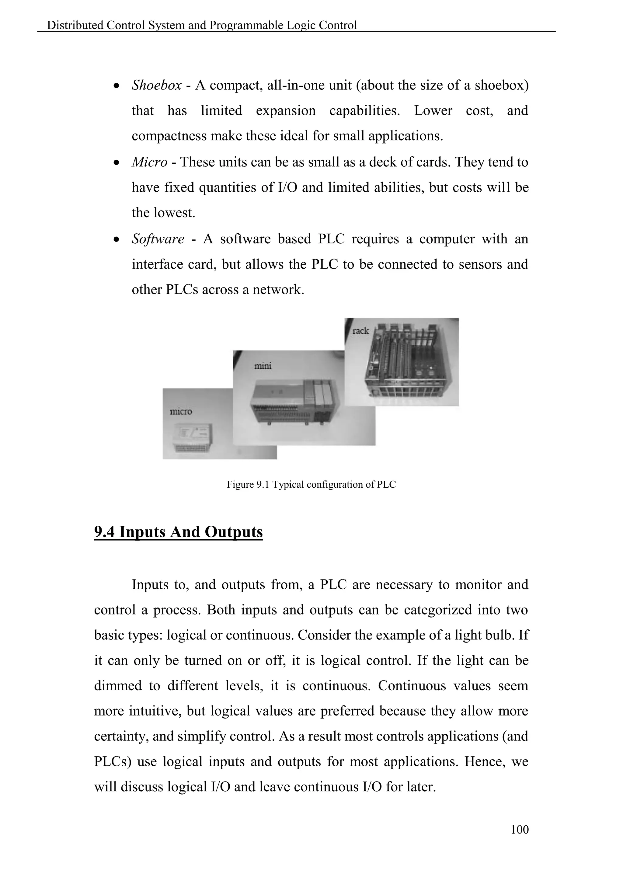Distributed Control System and Programmable Logic Control



             Shoebox - A compact, all-in-one unit (about the size of a shoebox)
               that has limited expansion capabilities. Lower cost, and
               compactness make these ideal for small applications.
             Micro - These units can be as small as a deck of cards. They tend to
               have fixed quantities of I/O and limited abilities, but costs will be
               the lowest.
             Software - A software based PLC requires a computer with an
               interface card, but allows the PLC to be connected to sensors and
               other PLCs across a network.




                                 Figure 9.1 Typical configuration of PLC



        9.4 Inputs And Outputs


               Inputs to, and outputs from, a PLC are necessary to monitor and
        control a process. Both inputs and outputs can be categorized into two
        basic types: logical or continuous. Consider the example of a light bulb. If
        it can only be turned on or off, it is logical control. If the light can be
        dimmed to different levels, it is continuous. Continuous values seem
        more intuitive, but logical values are preferred because they allow more
        certainty, and simplify control. As a result most controls applications (and
        PLCs) use logical inputs and outputs for most applications. Hence, we
        will discuss logical I/O and leave continuous I/O for later.

                                                                                100
 